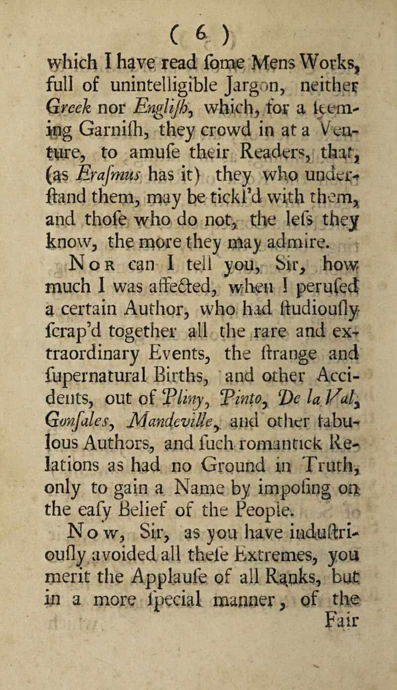which I have read fome Mens Works, full of unintelligible Jargon, neither Greek nor EngUjh, which, for a kera- ing Garnilh, they crowd in at a Ven- twre, to amufe their Readers, that, (as Erafmus has it) they who under-t ftand them, may be tickl’d with them, and thofe who do not, the lefs they know, the more they may admire. Nor can 1 tell you, Sir, how much I was atfeded, when 1 peruCed a certain Author, who had lludioufly- fcrap’d together all the rare and eX traordinary Events, the ftrange and fupernatural Births, and other Acci¬ dents, out of jP/iwj, Tinto^ ^Dc la Valy GonfaleSy JkiandeviUey and other tabu- lous Authors, and fuch romantick Re- latibns as had no Ground in Truth, only to gain a Name by impofing ont: the eafy Belief of the People. Now, Sir, as you have iiiduftri- oufly avoided all thefe Extremes, you merit the Applaufe of all R^nks, but in a more fpecial manner, of the Fair