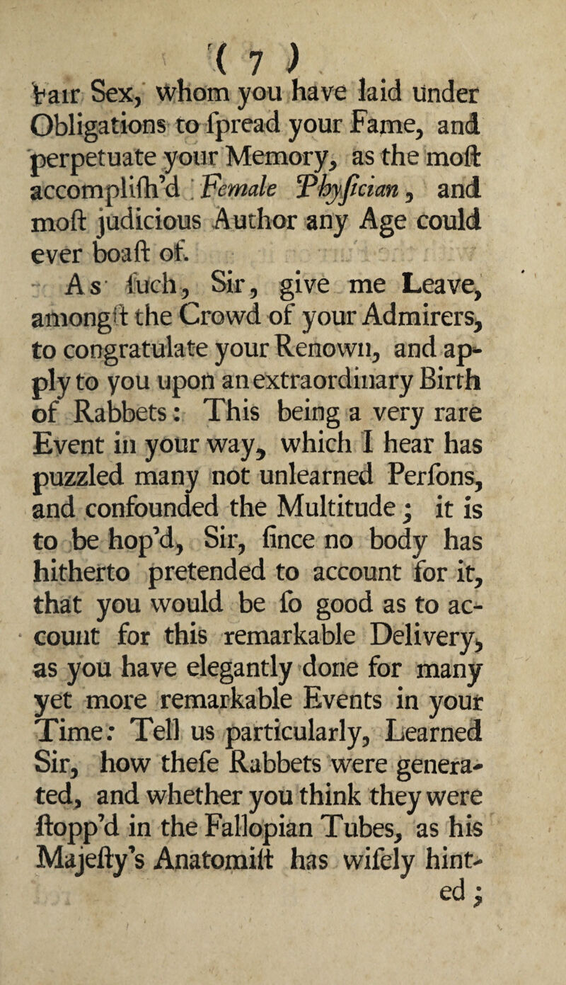 { 1 ) Vair Sex, whom you have kid Under Obligations to fpread your Fame, and perpetuate your Memory, as the moffc accomplilh’d Female 'Pfyjlcian, and moft judicious Author any Age could ever boaft of. As- fuch, Sir, give me Leave, amongd the Crowd of your Admirers, to congratulate your Renown, and ap^ ply to you upon an extraordinary Birth of Rabbets: This being a very rare Event in your way, which I hear has puzzled many not unlearned Perfons, and confounded the Multitude j it is to be hop’d, Sir, fince no body has hitherto pretended to account for it, that you would be fo good as to ac¬ count for this remarkable Delivery, as you have elegantly done for many yet more remarkable Events in your Time: Tell us particularly. Learned Sir, how thefe Rabbets were genera¬ ted, and whether you think they were flopp’d in the Fallopian Tubes, as his Majefty’s Anatomilt has wifely hint-