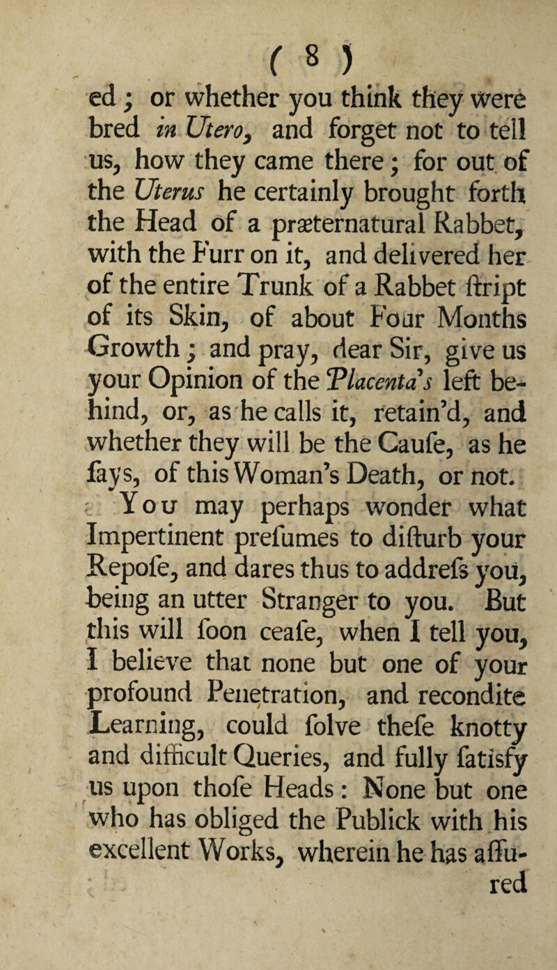 ed; or whether you think they were bred in XJterOj and forget not to tell us, how they came there; for out of the Uterus he certainly brought forth the Head of a praeternatural Rabbet, with the Furr on it, and delivered her of the entire Trunk of a Rabbet ftript of its Skin, of about Four Months Growth; and pray, dear Sir, give us your Opinion of the Tlacentas left be^ hind, or, as he calls it, retain’d, and whether they will be the Caufe, as he lays, of this Woman’s Death, or not. c You may perhaps wonder what Impertinent prefumes to difturb your Repofe, and dares thus to addrefs you, being an utter Stranger to you. But this will foon ceafe, when I tell you, I believe that none but one of your profound Penetration, and recondite Learning, could folve thefe knotty and difficult Queries, and fully fatisfy us upon thofe Heads; None but one who has obliged the Publick with his excellent Works, wherein he has affu- red