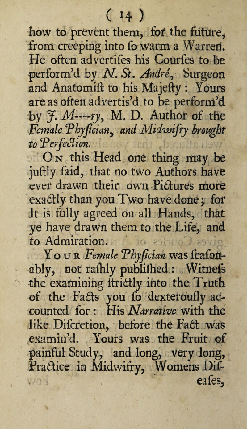 how to prevent them, fo^ the future, from creeping into fo warm a Warreri. He often ad vertifes his Courfes to be perform’d by N. St. Andre., Surgeon and Anatomift to his Majefty: Yours are as often advertis’d to be perform’d by y. M——ryy M. D. Author of the Female ‘Phyfteian^ and Midwifry brought toFerfeSion, On this Head one thing may be juftly (aid, that no two Authors have ever drawn their own Pictures more exactly than you Two have done; for It is fully agreed on all Hands, that ye have drawn them to;the Life, and to Admiration. . ' Your Female Fhyjician was feafouh ably, not rafhly puWilhed.: Witnefe the examining ftri(ftly into the Truth of the Fads you fo dexteroufly ac¬ counted for: His Narrative with the like Difcretion, before the Fa£l was examin’d. Yours was the Fruit of painful Study, and long, very long. Practice in Midwifry, Womens Dif-