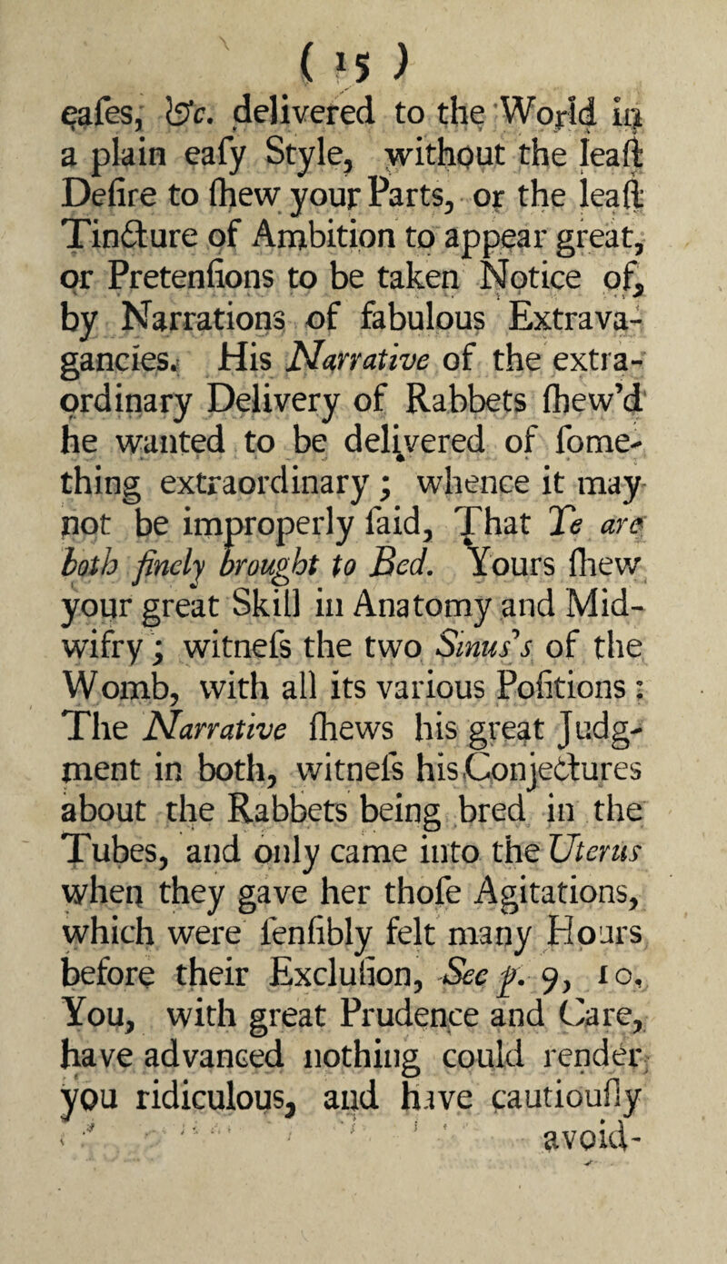 in) ^afes, delivered to the Wojrld iij a plain eafy Style, without the leaft Defire to (hew your Parts, oy the leall: Tindure of Ambition to appear great, or Pretenfions to be taken Notice of, by Narrations of fabulous Extrava¬ gancies.! His Narrative of the extra¬ ordinary Delivery of Rabbets (hew’d he wanted to be delivered of fome- • * • ; thing extraordinary; whence it may- pot be improperly faid. That Te are: hath finely brought to Bed. Yours fliew your great Skill in Anatomy and Mid- wifry; witnefs the two Sinus’s of the Womb, with all its various Pofitions: The Narrative (hews his great Judg¬ ment in both, witnefs hisConjetfures about the Rabbets being bred in the Tubes, and only came into the Uterus when they gave her thofe Agitations, which were lenfibly felt many Hours before their Exclufion, 9, lo. You, with great Prudence and Care, have advanced nothing could render; you ridiculous, and have cautioufiy ■' avoid-