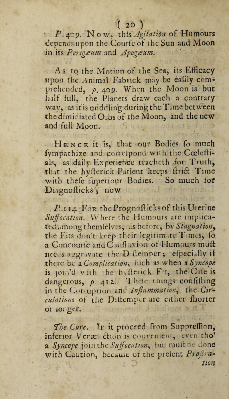 ^ 1. . P.40P. Now, this of Humoms depends upon the Courfe of the Sun and Moon in its Pi>rig<eum and Jpog<eum, As to the Motion of the Sea, its Efficacy upon the /\nimal Fabiick may be eaCily com¬ prehended, /). 40P, When the Moon is but half full, the Planets draw each a contrary way, as it is middling during the Time between thedimidiated Gibs of the Moon, and the new and full Moon. Hence it is, that our Bodies fo much fympathize and correTpond wnh the Coelclli- als, as daily Experience tcacheth for Truth, that the hyiknek Patient keeps ftridb Time with thele luperiour Bodies. So much iof Diagnofticks 3 now P 114 For the Prognofticks of this Uterine Su^ocation. Where the Humours are implica¬ ted .imong themielvcs, as before, by Stagnation^ the Fits d'm't keep their legitim te Times, fo a Concourfe and Cor.fl axion of Humours mull nce^ 6 lugrivare the Dvll-empcr 3 elpeciilly if there be a Complication^ inch as when n Syncope is |oiii’d V iih ihe hvlienck Ftr, the Gale is dangerous, p. 411. Theic tnings conlilling in t he Goi f uptKJO and irijlanimation^ the C/V- culations of clie Diitcmpcr are cither ihorter or iorger. fthe Cure, Tf it proceed from SupprelTion, inferior VcrselWhon is coovemeie, even rho* a Syncope ynuxhe Suffocation,, bur mult be done with Caution, beeau*c ot tiie preient PiOjira^ non