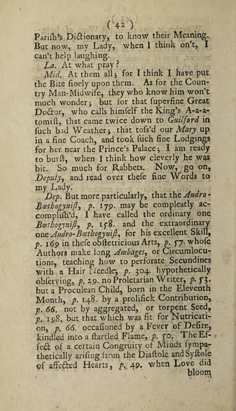 Parifh’s DiSionary, to know their Meaning, But now, my Lady, when 1 think on’t, I can’t help laughing. La. Ac what pray ? Mid, At them all 5 for I think I have put the Bite finely upon them. As for the Coun¬ try Man-Midwife, they who know him won’t much wonder > but for that fuperfine Great Dodtor, who calls himfelf the King’s A-a-a- tomift, that came twice down to Guilford in fuch bad Weather > that tofs’d our Mary up in a fine Coach, and took fuch fine Lodgings for her near the Prince’s Palace^ I am ready to burfi, when I think how cleverly he was bit. So much for Rabbets. Now, go on, Depuiy^i and read over thefe fine Words to my Lady. But more particularly, Andro * Boethogynift.f p. lyp. may be compleatly ac- complifh'd, I have called the ordinary one. Boethognifi-i p- and the extraordinary onQ Andro-Bosthogynift., for his excellent Skill, f. i(5p in thefe obfletricious Arts, p. yy. whofe Authors make long Ambages^ or Circumlocu¬ tions, teaching how to perforate Secundines with a Hair iMeedlej p. 304. hypothetically obferving, p, 19- no Proletarian Wnter, p. f3. but a Proculean Child, born in the Eleventh Month, p. 148. by a prolifick Contribution, p. 66, not by aggregated, or torpent Seed, p, ip8, but that which was fit for Nutricati- on, p. 66. occafioned by a Fever of Defire, kindled into a flartled Flame, p, fo. TheEf- fe6i: of a certain Congruicy ot Minds fyrapa- thetically arifing from the Diaftole and Syftole of affeaed Hearts, 49. when Love did