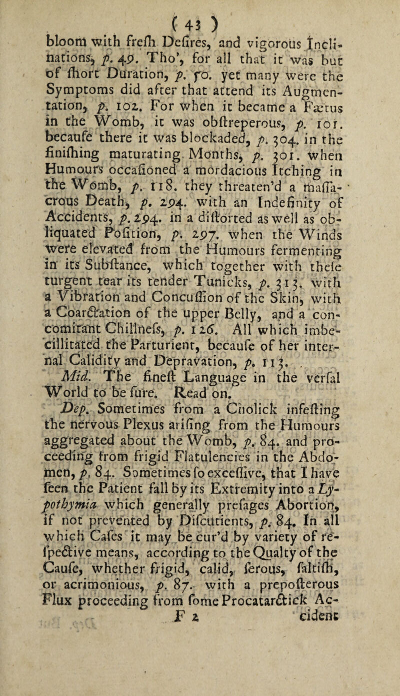 (4J ) bloom with frefh Defires, and vigorous tncli- nations, p. 49. Tho’, for all that it was but of fiiort Duration, fo. yet many were the Symptoms did after that attend its Augmen¬ tation, p, 102. For when it became a Foetus in the Womb, it was obftreperous, p, 10 r. becaufe there it was blockaded, />. 504. in the finifliing maturating Months, p. 301. when Humours occafioned a mordacious Itching in the Womb, p, ti8. they threaten’d a thafili- ‘ crous Death, p. 2P4. with an Indefinity of Accidents, />. 2^4. in a diftorted as well as ob- liquated Pofition, p, 2^7. when the Winds were elevated from the Humours fermenting in its Subftance, which together with thele turgent tear its tender Tunicks, p. 313. with a Vibration and Concuffion of the Skin, with a Cbardlration of the upper Belly, and a con- comiraut Ghillnefs, p. iz6. All which imbe- cillitated the Parturient, becaufe of her inter¬ nal Calidity and Depravation, p. 113. Mid. The fined Language in the vcrfal World to be fure. Read on. Dep, Sometimes from a Ciiolick infeding the nervous Plexus arifing from the Humours aggregated about the Womb, p. 84. and pro¬ ceeding from frigid Flatulencies in the Abdo,- men, p, 84. Sometimes foexceflivc, that I have feen the Patient fall by its Extremity into alLy- pothymia which generally prcfages Abortion, if not prevented by Difcutients, p. 84. In all which Cafes it may be cur’d by variety of re~- fpe<9:ivc means, according to theQualty of the Caufe, whether frigid, calid, lerous, faltifh, or acrimonious, p. 87. with a prcpoderous Flux proceeding from fome Procatar&ick Ac-