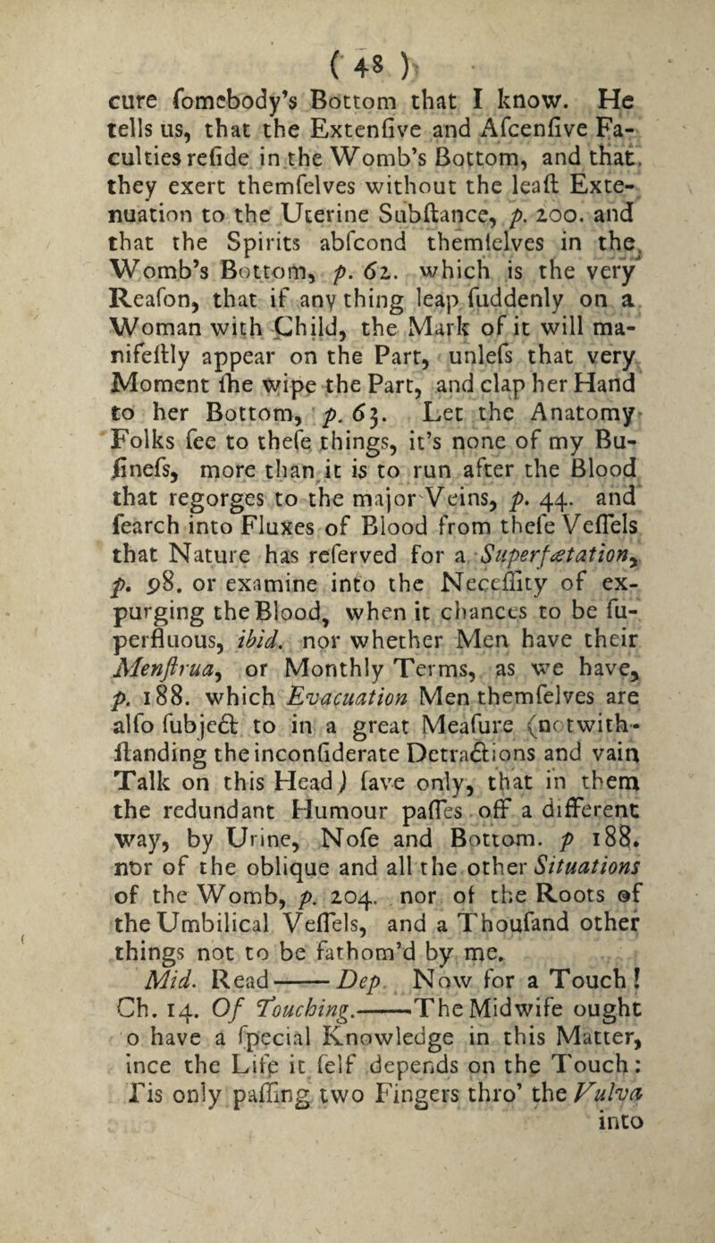 cure fomcbody’s Bottom that I know. He tells us, that the Extcnfivc and x^fcenfive Fa¬ culties refide in the Womb’s Bottom, and that, they exert themfelves without the leaft Exte¬ nuation to the Uterine Subftance, p. 200. and that the Spirits abfcond themlelves in the^ Womb’s Bottom, p. 6z. which is the very Reafon, that if any thing leap fuddenly on a Woman with jphild, the Mark of it will ma- nifeltly appear on the Parr, unlefs that very Moment fhe \yipe the Part, and clap her Hand to her Bottom, />. 65. Let the Anatomy^ Folks fee to thefe things, it’s none of my Bu- iinefs, more than it is to run after the Blood that regorges to the major Veins, p. 44. and fearch into Fluxes of Blood from thefe VefTels that Nature has rcferved for ^ Superf<etationy p. p8. or examine into the Neceility of ex¬ purging the Blood, when it chances to be fu- perfluous, nor whether Men have their Menftrua^ or Monthly Terms, as we have, p. 188. which Evacuation Men themfelves are alfo fubjedt to in a great Meafure (nctwith- flanding theinconfiderate Detradlions and vain Talk on this Head J fave only, that in them the redundant Humour pafles off a different way, by Urine, Nofe and Bottom, p 188. nor of the oblique and all the oihcx Situations of the Womb, p. 204. nor of the Roots @f the Umbilical VefTels, and a Thoufand other things not to be fathom’d by me. Mid. Read-Dep Now for a Touch! Ch. 14. Of The Midwife ought o have a fpecial Knowledge in this Matter, ince the Life it felf depends on the Touch: Tis only paffing two Fingers thro’ tht Vulva into