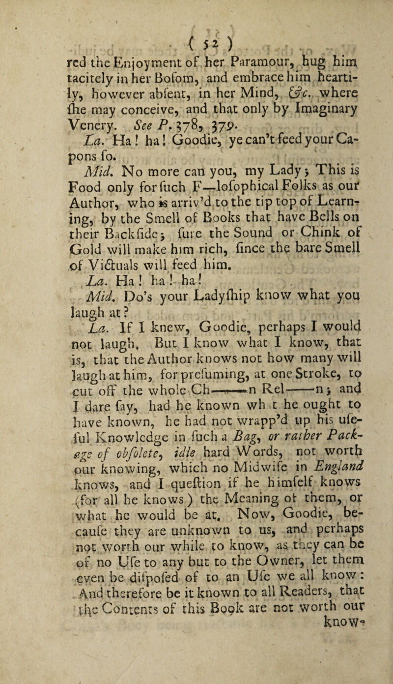 I ( 52 ) red the Enjoyment of her Paramour, hug him tacitely in her Bofom, and embrace him hearti¬ ly, however abfenr, in her Mind, i^c.. where flie may conceive, and that only by Imaginary Venery. See P. ^78, 379. La. Ha! ha! Goodie, ye can’t feed your Ca¬ pons fo. Mid. No more can you, my Lady 5 This is Food only forfuch F—lofophical Folks as out* Author, who k arriv’d to the tip top of Learn-r ing, by the Smell oF Books that have Bells on their BAckfidej fuie the Sound or Chink of Gold will make him rich, fince the bare Smell of Vi6liials will feed him. La. Ha ! ha ! ha! Mid. Do’s your LadylTiip know what you laugh at ? La. If I knew, Goodie, perhaps I would not laugh. But I know what I know, that is, that the Author knows not how many will laugh at him, for prefuming, at one Stroke, to cut off the whole Ch—n Rel-nj and I dare fay, had he known wh t he ought to have known, he had not v/rapp’d up his ufe- ful Knowledge in fuch a Bag^ or rather Pack¬ age of obfolete^ idle hard Words, not worth Qur knowing, which no Midwife in England knows, and I queftion if he himfelf knows (for all he knows) the Meaning ot them, or what he would be at. Now, Goodie, be- caufe they are unknown to us, and perhaps not worth our while to know, as they can be of no Ufe to any but to the Owner, let them even be difpofed of to an Ufe we all know: And therefore be it known to all Readers, that the Contents of this Book are not worth our know*?