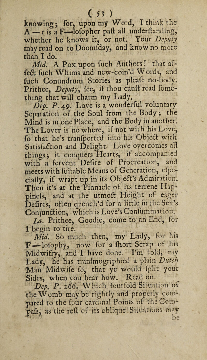 knowing 5 for, upon my Word, I think the A —^ r is a F—lofopher paft all underflanding, whether he knows it, or not. Your Deputy may read on to Doomfday, and know no more than I do. Mid. A Pox upon fuch Authors! that af- feft fuch Whims and new-coin’d Words, and fuch Conundrum Stories as pleafe no-body. Prithee, Deputy^ fee, if thou canft read fome- thing that will charm my Lady, Dep. P. 49. Love is a wonderful voluntary Separation of the Soul from the Body 5 the Mind is in one Place, and the Body in another. The Lover is nowhere, if not with his Love, fo that he’s tranfported into his Objeift with Satisfa£lion and Delight. Love overcomes all things > it conquers Hearts, if accompanied with a fervent Defire of Procreation, and meets with fuitable Means of Generation, cfpi:- cially, if wrapt up in its Objeft’s Adrhiration, Then it’s at the Pinnacle of its terrene Hap- pinefs, and at the utmofi: Height of eager Defires, often qi^ench’d for a little in the Sex’s Conjundfion, which is Love’s Confummation, La. Prithee, Goodie, come to an End, for I begin to tire. Mid. So much then, my Lady, for his F —lofophy, now for a fhort Scrap of his Midwifry, and I have done. I’m told, my Lady, he has tranfmogrjphied a plain Dutch Man Midwife fo, that ye would fplit your Sides, when you hear how. Read on. Dep, P. 2,(55. Which fourfold Situation of the Womb may be rightly and properly com¬ pared to the four cardinal Points of theCom*' pafs, as the reft of its eblique Situations may ^ be