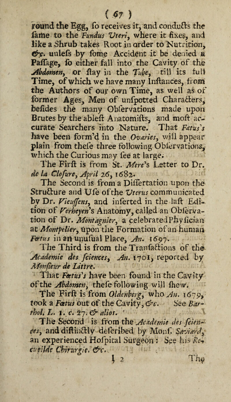 ( .^7 ) round the Egg, fo receives it, and eondufts the lame to the Fundus Vteri^ where it fixes, and like a Shrub takes Root in order to Nutrition, &c. unlefs by fome Accident it be denied a PafTage, lb either fall into the Cavity of the Abdomerty or Hay in the till its full Time, of which we have many Inllances, f i om the Autfe)rs of our own Time, as well as of former Ages^ Men of unfpotted Charaders, belides the many Obfervations made upon Brutes by the ableft Anatomifts, and moft ac¬ curate Searchers into Nature. That Fetus''s have been form’d in the flvariesy will appear plain from thefe three following Oblervations, which the Curious may fee at large; The Firft is from St. Mere^s Letter to Dr. de la ClofurCy April 25, 1582. The Second is from a piffertation upon the Strufture and Ule ofthe Vtertis communicated by Dr. Fieuffensy and inferted in the la ft Edi¬ tion of V'erheyen^s Anatomy, call/ed an Obferva- tiori of Dr. Montagnlery a celebrated Phyllcian at Montptliery npon the Formation of an human Ftftus in an upulhal Place, An» 1597. The Third is from the Tranfaflions of the Academie des fciencesy An, 1701, reported by Afonfieur de Littre, That Feetus''s have been found in the Cavity of the Ahdemetiy thefe following will ftiew. The Firft is from Qldenbergy who^i;;. 1679, took a Fostus out of the Cavity, &c. See Bar'- thoL L* I. c. 27. &’ alios.  The Second is from the Academic des fcien- cesy and diftiiictly defcribed by Monf. Barjiardy an experienced Hofpital Surgeon : See his /7c- cupilde Chirurgie, &€• I 2 I