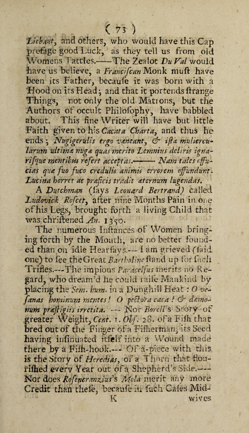 Lichmt^ and others, who would have this Cap prefiige good Luck, as they tell us from ok! Womens Tattles.-The Zealot Du Fal would have us believe, a Francifcan hlorik itiuft have been its Father, becauie it was born with a 'Hood on its Head ^ and that it portends Orange Things, not only the old Matrons, but the Authors of occult Philofophy, have babbled about. This fine Writer will have but little Faith given to his Cacata Charta^ and thus he ends \ Nugigerulls ergo vaneanty & ifta muliercu^ larum ultima nuga quas merit o Lemnhts del iris igna^ rifflue merit ihm refert accept as,-—,-Nam tales effu^ das qua fuo fuco credulis anlmis errorem ojfundunt» Lucina horret ae pra^cis tradit aternum lugendas, A Dutchman (fays Leonard Bertrand) called Ludovick Rcfcety after nine Months Pain in one of his Legs, brought forth a living Child that was chriftened 1350. The numerous Inftances of Women bring¬ ing forth by the Mouth, are no better found- ■ ed than on idle Hearfays.— i am grieved Haid. one) to fee BarthoUncup forkicii Trifles.—The impious Paracctfus merits no Re¬ gard, whodream’d he could raife Mankind by placing the Sem. hum- in a Dunghill Heat: O fanas hominum mentes! O fcchoya caca / Gk damo- mm prajligtis irretita, '^oc Bor ell's StorV of greater Weight, Cm. i.Olf- 20. of a Filh that bred out of the Finger of a Fiilierman, its Seed having iufinuated itfelf into a Wound made there by a Fhh-hook.— Of a-piece with US is the .Story of Heredias^ of a Tlinm that fiou- i'ifhed every Year out of a Shepherd’s Side.— Nor does Rofencrandus'^s Mola merit any more Credit than thele, becaufeiu fuch Cafes Mid- K wives