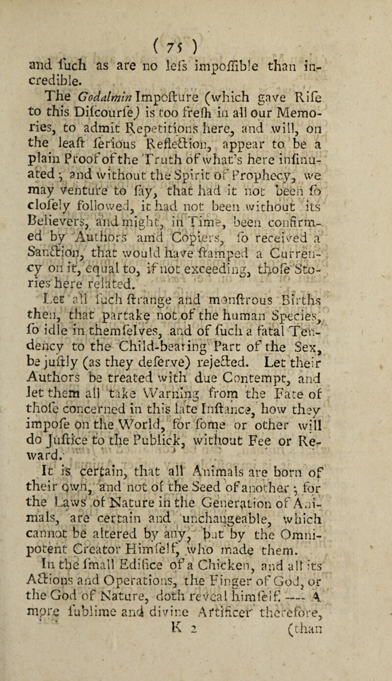 (70 and fuch as are no lefs impoffible than in- credible. The Godalmin Impcilure (which gave Rile to this Difcourfej is too frefh in ah our Memo¬ ries, to admit Repetitions here, and will, on the leaft lerious RefletVion, appear to be a plain Proof ofthe Truth of what’s here inlinu- ated ^ and without the Spirit of Prophecy, we may venture to fay, that had it not been lb clofely followed, it had not been without its Believers, and might, in Time, been confirm¬ ed by Authors arrld C(^piers, lb received a Sanction, that would have ftamped a Curren¬ cy on it, equal to, if not exceeding, th^ole Sto¬ ries here related. Let all fuch ft range and monftrous Births then, that partake not of the human Species, fo idle in themfelves, and of fuch a fatal Ten¬ dency to the Child-bearing Part of the Sex, be juftly (as they deferve) rejefted. Let their Authors be treated with due Contempt, and let them all take Warning from the Fare of thole concerned in this late Inftance, how they impofe on the World, for fome or other will do Tuftice to the Publick, without Fee or Re- ward.' It is certain, that all Animals are born of their Qwn, and not of the Seed of another *, for the Laws' of Nature in the Gener;ition of Ani¬ mals, are certain and unchangeable, which cannot be altered by any, fijt by the Omni¬ potent Creator Flimfelf, who made them. In the Imall Edifice of a Chicken, and all its Aclions and Operations, the Finger of God, or the God of Nature, doth reveal himfeif — A mpre fublime and divine Artificer therefore, K 2 (chan