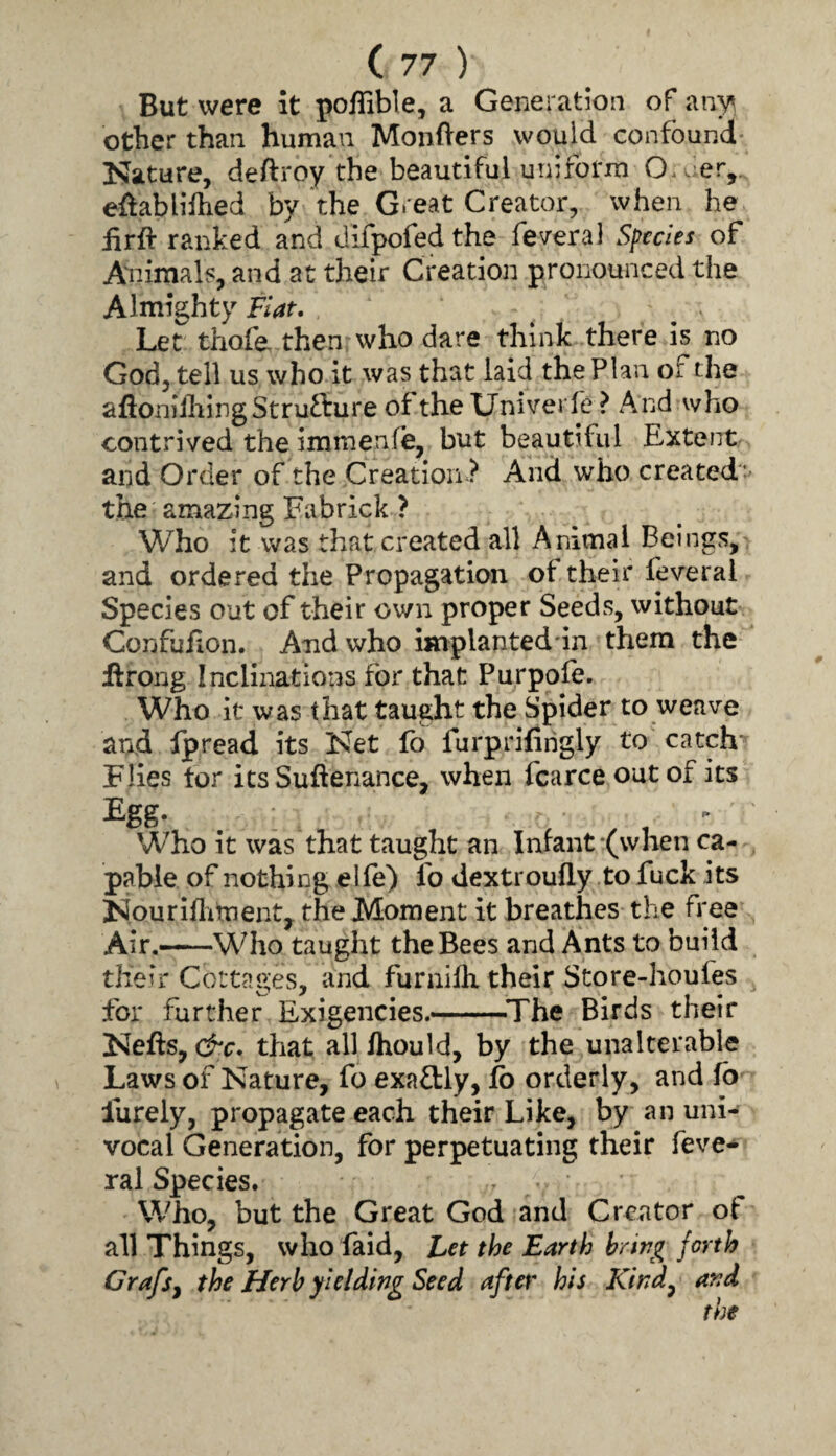 But were it pofTible, a Generation of any other than human Mongers would confound Nature, deftroy the beautiful urn form O.uer, effablifhed by the Great Creator, when he iirft ranked and dlfpofed the fev-eral Species of Aidmals, and at their Creation pronounced the Almighty Fiat, Let thofe then who dare think there is no God, tell us who it was that laid the Plan of the afioniihingStrufture oftheXJniverle? And who contrived the immenle, but beautiful Extent and Order of the Creation And who created* the amazing Fabrick ? Who it was that created all Ammal Beings, and ordered the Propagation of their feveral Species out of their own proper Seeds, without Confufion. And who implantednn them the ifrong Inclinations for that Purpofe. Who it was that taught the Spider to weave and fpread its Net fb furprifirigly to catch* Flies tor its Suftenance, when fcarce out of its Egg- . , ^ Who it was that taught an Infant -(when ca¬ pable of nothing elle) fo dextroufly to fuck its Nouriflitnenty the Moment it breathes the free Air.—Who taught the Bees and Ants to build their Cottages, and funiilh their Store-houles for further Exigencies.-^The Birds their Nefts, that all Ihould, by the unalterable Laws of Nature, fo exafbly, fo orderly, and fb liirely, propagate each their Like, by an uni¬ vocal Generation, for perpetuating their feve-^ ral Species. Who, but the Great God and Creator of all Things, who Laid, Let the Earth hrirg forth Grafsj the Herb yielding Seed after his Kind^ and the