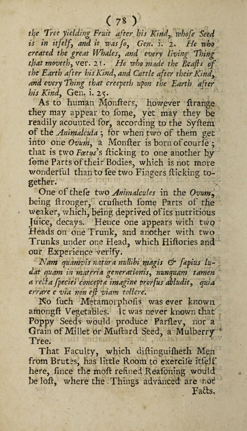 the Tree yielding Fruit after his Kind^ rvhofe Seed is in itfelfy and it was fo^ Gen* i. 2. He who created the great WhaleSj and every living Thing that movethjVev. 2t. He who made the Beafis of the Earth after hisICmd^and Cattle after their Kindy and every Thing that creepeth upon the Earth after his Kindy Gen. i. 25. As to human Monflers, how.ev^er Grange they may appear to fome, yk may they be readily acounted for, according to the Syfteiu of the Animaicula ; for when two of them «;et into one Ovumy a Monger is born of courfe ; that is tw^o Foetuses flicking to one another by Ibme Parts of their Bodies, which is not more wonderful than to fee two Fingers flicking to¬ gether. One of thefe two Anhnalcules in the Ovum^ being Wronger, cruiheth fome Parts of the weaker, which, being deprived ofits nutritious Juice, decays. Hence one appears with two Heads on one Trunk, and another with two Trunks under one Plead, which Hiftories and our Experience verify. Nam quamvls natura nullihi rnagis faplus lu^^ dat quam in materia generationisy nunquam tamen a rella fpeciei concepts imagine prerfus abludity quia err are e via non efl viam t oiler e. Ko fuch Metamorphofis was ever kiiowii amongfl: Vegetables. It was never known that Poppy Seeds would produce Parlley, nor a Grain of Millet or Muflard Seed, a Mulberry Tree. That Faculty, which diftinguiflieth Men from Brutes, has little Room to exetcife itfelf here, .fince the mofl refined Reafoning would belofl, where the - Things advanced are not Fads,