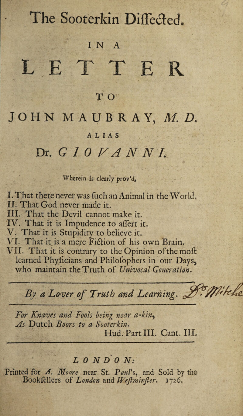 The Sooterkin Difle&ed. I N A LETTER TO JOHN MAUBRAY, M. D. ALIAS Dr. G 1 0 V A N N 1. Wherein is clearly prov'd, I. That there never was fuch an Animal in the World, II. That God never made it. III. That the Devil cannot make it. IV. That it is Impudence to aflert it. V. That it is Stupidity to believe it. VI. That it is a mere Fidtion of his own Brain. VII. That it is contrary to the Opinion ofthemoft learned Phyftcians and Philofophers in our Days, who maintain the Truth of Univocal Generation. By a Lover of Truth and Learning. For Knaves and Fools being near a-kin9 As Dutch Boors to a Sooterkin. Hud. Part III. Cant. III. LONDON: Printed for A. Moore near St. Paul’s, and Sold by the Bookfellers of London and IVeJlminJier. 1726*