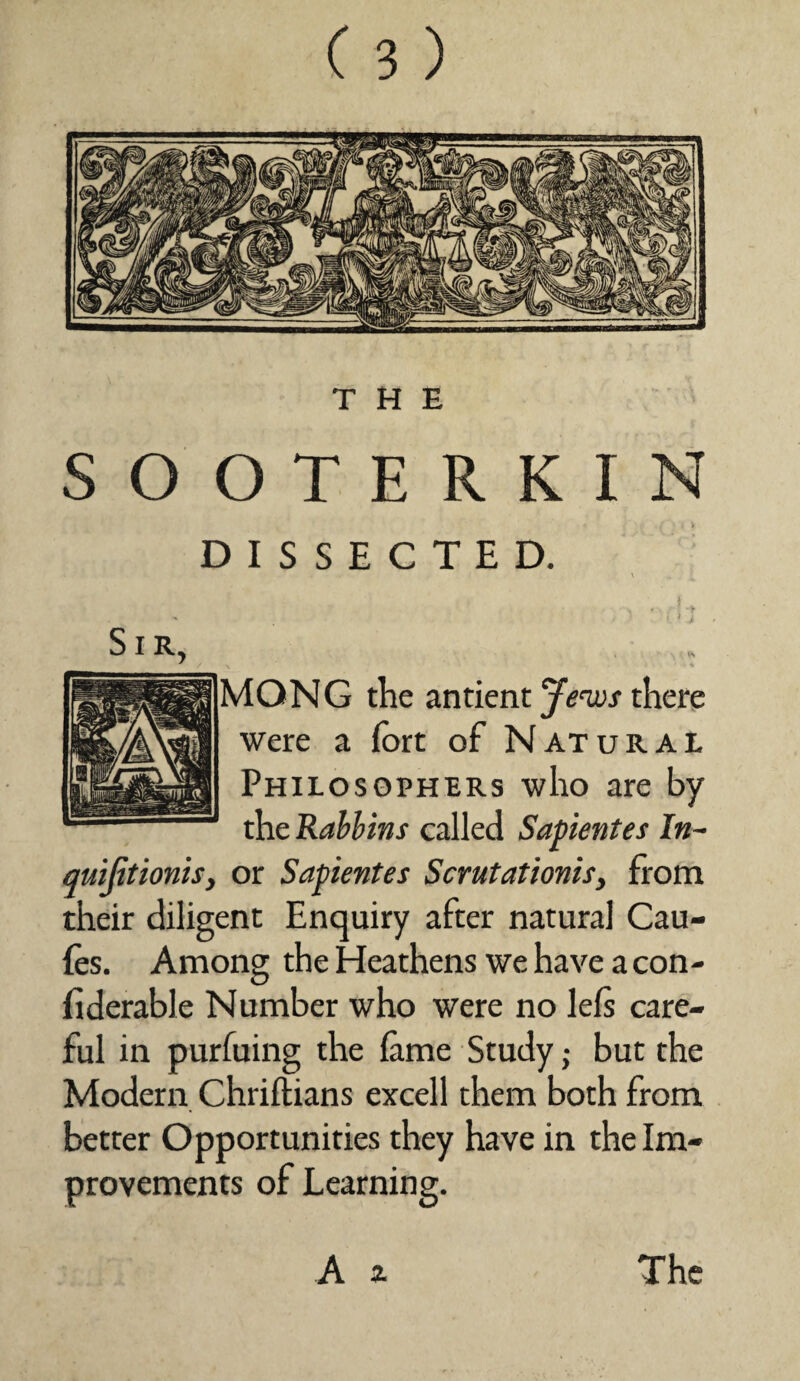 THE SOOTERKIN DISSECTED. MONG the antient Jews there were a fort of Natural Philosophers who are by the Rabbins called Sapientes In- quifitionis, or Sapientes Scrutationis, from their diligent Enquiry after natural Cau- fos. Among the Heathens we have a con- fiderable Number who were no lefs care¬ ful in purluing the lame Study; but the Modern Chriftians excell them both from better Opportunities they have in the Im¬ provements of Learning. A a The