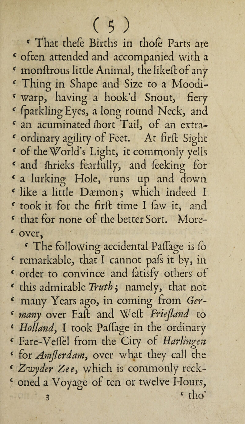 c That theft Births in thoft Parts are c often attended and accompanied with a K monftrous little Animal, the liked: of any e Thing in Shape and Size to a Moodi- f warp, having a hook’d Snout, fiery f fparkling Eyes, a long round Neck, and f an acuminated Ihort Tail, of an extra- f ordinary agility of Feet. At firft Sight f of the World’s Light, it commonly yells * and fhrieks fearfully, and feeking for * a lurking Hole, runs up and down * like a little Daemon j which indeed I e took it for the firft time I law it, and c that for none of the better Sort. More- 1 over, f The following accidental Paflage is lo f remarkable, that I cannot pals it by, in c order to convince and latisfy others of r this admirable Truth j namely, that not £ many Years ago, in coming from Ger- < many over Eaft and Weft Friejland to * Holland, I took Paflage in the ordinary f Fare-Veflel from the City of Harlingen c for Amjlerdam, over what they call the ‘ Z’wyder Zee, which is commonly reck- ‘ oned a Voyage of ten or twelve Hours,