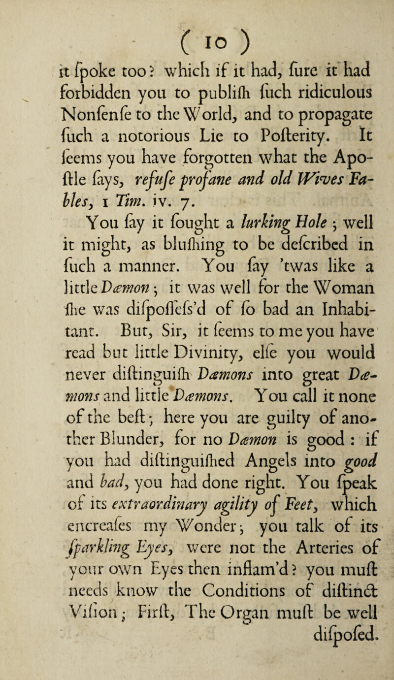 it fpoke too ? which if it had, furc it had forbidden you to publifh (uch ridiculous Nonfenfe to the World, and to propagate fuch a notorious Lie to Pofterity. It leems you have forgotten what the Apo- ftle lays, refufe profane and old Wives Fa¬ bles, i Tim. iv. 7. You lay it fought a lurking Hole well it might, as blufhing to be deforibed in fuch a manner. You lay ’twas like a little Daemon ; it was well for the Woman Hie was dilpoflefs’d of fo bad an Inhabi¬ tant. But, Sir, it leems to me you have read but little Divinity, elte you would never diftinguifh Damons into great Da¬ mons and little Damons. You call it none of the bell • here you are guilty of ano¬ ther Blunder, for no Damon is good : if you had dillinguifhed Angels into good and bad, you had done right. You lpeak or its extraordinary agility of Feet, which encreales my Wonder ■, you talk of its fparkling Eyes, were not the Arteries of your own Eyes then inflam’d 5 you mull needs know the Conditions of diftindt Vihon ■ I:irft, The Organ mull be well dilpoled.