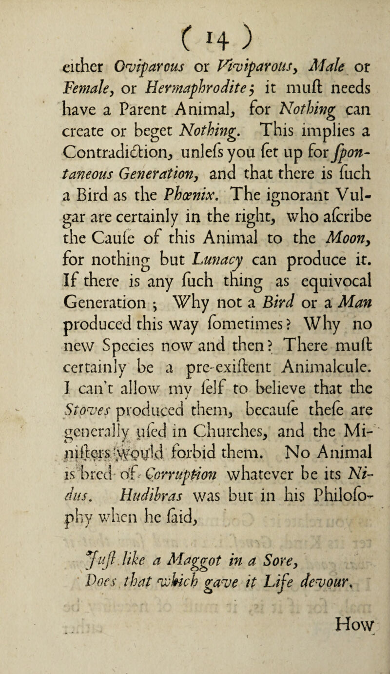 ( «4 ) either Oviparous or Viviparous, Male or Female, or Hermaphrodite j it mu ft needs have a Parent Animal, for Nothing can create or beget Nothing. This implies a Contradiction, unlels you let up for fpon- taneous Generation, and that there is iuch a Bird as the Phoenix. The ignorant Vul¬ gar are certainly in the right, who alcribe the Cauie of this Animal to the Moon, for nothing but Lunacy can produce it. If there is any luch thing as equivocal Generation ; Why not a Bird or a Man produced this way (ometimes ? Why no new Species nowand then? There muft certainly be a pre-exiftent Animalcule. I can't allow mv left to believe that the J Stoves produced them, becaule thele are generally tiled in Churches, and the Mi- nifters Would forbid them. No Animal is bred of- Corruption whatever be its Ni¬ dus. Htidihras was but in his Philolo- phy when he laid, f , • . ‘ ^ r . ’ ** ' \ J Jujl.Uhe a Maggot in a Sore, Docs that ‘which gave it Life devour, How