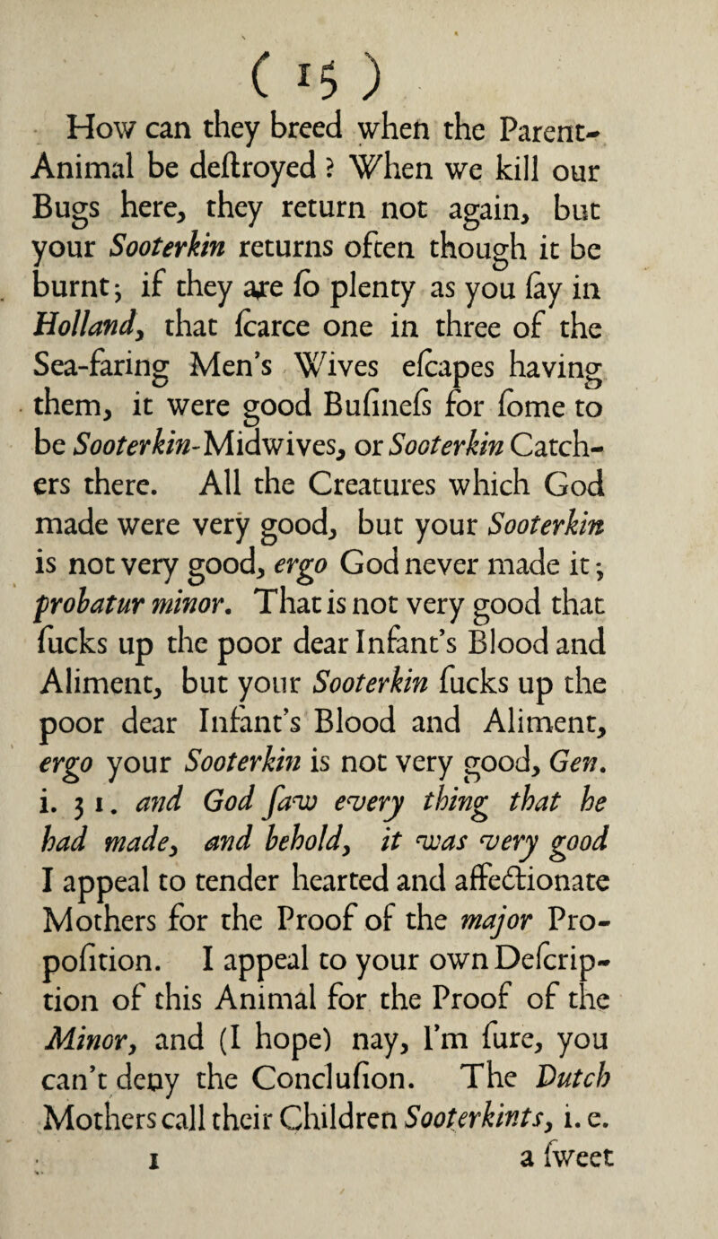 C lt>) How can they breed when the Parent- Animal be deftroyed ? When we kill our Bugs here, they return not again, but your Sooterkin returns often though it be burnt if they are fo plenty as you lay in Holland, that Icarce one in three of the Sea-faring Men’s Wives elcapes having them, it were good Buliinels for lome to be Sooterkin-Midwives, ox Sooterkin Catch¬ ers there. All the Creatures which God made were very good, but your Sooterkin is not very good, ergo God never made it; probatur minor. That is not very good that fucks up the poor dear Infant’s Blood and Aliment, but your Sooterkin fucks up the poor dear Infant’s Blood and Aliment, ergo your Sooterkin is not very good, Gen. i. j i. and God faw emery thing that he had made, and behold, it ‘was very good I appeal to tender hearted and affectionate Mothers for the Proof of the major Pro- polition. I appeal to your own Delcrip- tion of this Animal for the Proof of the Minor, and (I hope) nay, I’m fure, you can’t deny the Conclufion. The Dutch Mothers call their Children Sooterkints, i. e. i a Iweet