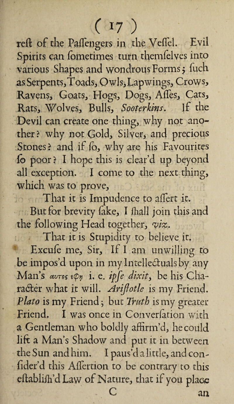 ( >7 ) reft of the Palfengers in the Veil'd. Evil Spirits can fometimes turn themfelves into various Shapes and wondrous Forms j fuch asSerpents,Toads, Owls, Lapwings, Crows, Ravens, Goats, Hogs, Dogs, Afles, Cats, Rats, Wolves, Bulls, Sooterkins. if the Devil can create one thing, why not ano¬ ther? why not Gold, Silver, and precious Stones ? and if Co, why are his Favourites fb poor? I hope this is clear’d up beyond all exception. I come to the next thing, which was to prove. That it is Impudence to aifert it. But for brevity fake, I fhall join this and the following Head together, <vi%. That it is Stupidity to believe it. Excule me. Sir, If I ana unwilling to be impos’d upon in my Intellectuals by any Man’s ctVTog s(pyj i. e. # dixit, be his Cha¬ racter what it will. Arifotle is my Friend. Plato is my Friend; but Truth is my greater Friend. I was once in Converlation with a Gentleman who boldly affirm’d, he could lift a Man’s Shadow and put it in between the Sun and him. I paus’d a little, and con- fider’d this Alfertion to be contrary to this eftablilh’d Law of Nature, that if you place C an
