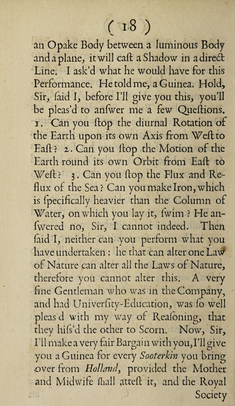 an Opake Body between a luminous Body and a plane, it will call a Shadow in a diredt Line. I ask’d what he would have for this Performance. He told me, a Guinea. Hold, Sir, laid I, before I’ll give you this, you’ll be pleas’d to anfwer me a few Queftions. i. Can you flop the diurnal Rotation of the Earth upon its own Axis from Weft to Eaft ? %. Gan you flop the Motion of the Earth round its own Orbit from Eaft to Weft? 3. Can you flop the Flux and Re¬ flux of the Sea? Can you make Iron, which is ipecifically heavier than the Column of Water, on which you lay it, fwim ? He an- fvvered no, Sir, I cannot indeed. Then laid I, neither can you perform what you have undertaken : he that can alter one Lavf of Nature can alter all the Laws of Nature, therefore you cannot alter this. A very fine Gentleman who was in the Company, and had Univerfity-Education, was lo well pleas d with my way of Realoning, that they hils’d the other to Scorn. Now, Sir, I’ll make a very fair Bargain with you,I’ll give you a Guinea for every Sooterkin you bring over from Holland, provided the Mother and Midwife Hull atteft it, and the Royal