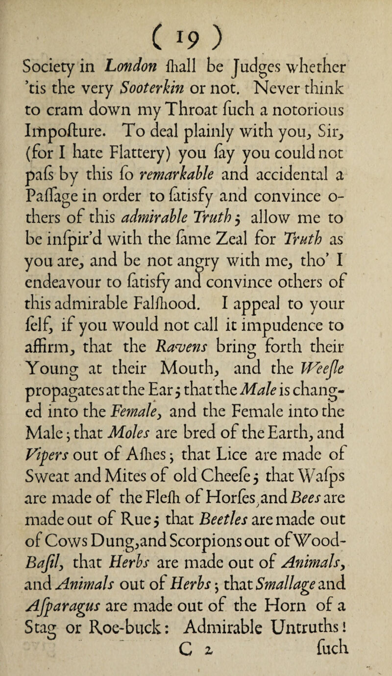 Society in London lliall be Judges whether ’tis the very Sooterkin or not. Never think to cram down my Throat fuch a notorious Impofture. To deal plainly with you. Sir, (for I hate Flattery) you lay you could not pals by this fo remarkable and accidental a Pallage in order to latisfy and convince o- thers of this admirable Truth j allow me to be infpir’d with the lame Zeal for Truth as you are, and be not angry with me, tho’ I endeavour to latisfy and convince others of this admirable Falfhood. I appeal to your lelf, if you would not call it impudence to affirm, that the Ravens bring forth their Young at their Mouth, and the JVeejle propagates at the Ear j that the Male is chang¬ ed into the Female, and the Female into the Male; that Moles are bred of the Earth, and Vipers out of Allies ■, that Lice are made of Sweat and Mites of old Cheele 5 that Walps are made of theFlelh of Horfcs and Bees are made out of Rue 5 that Beetles are made out of Cows Dung,and Scorpions out ofWood- Bajil, that Herbs are made out of Animals, and Animals out of Herbs j that Smallage and Afparagus are made out of the Horn of a Stag or Roe-buck: Admirable Untruths! ' C z fuch