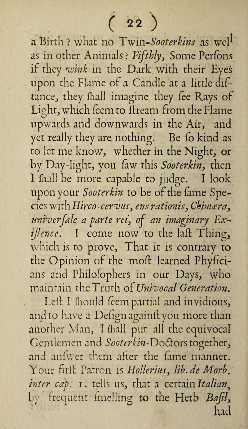 a Birth ? what no Twin-Sooterkins as web as in other Animals ? Fifthly, Some Perlons if they wink in the Dark with their Eyes upon the Flame of a Candle at a little diG ranee, they fhall imagine they lee Rays of Light, which !eem to ftream from the Flame upwards and downwards in the Air, and yet really they are nothing. Be lo kind as to let me know, whether in the Night, or by Day-light, you law this Sooterkin, then I fhall be more capable to judge. I look upon your Sooterkin to be of the lame Spe¬ cies with Hirco-cervus, ensrationis, Chimera, unity erf ale a parte ret, of an imaginary Ex¬ igence. I come now to the lalt Thing, which is to prove. That it is contrary to the Opinion of the moft learned Phyfici- ans and Philofophers in our Days, who maintain the Truth oi Univocal Generation. Leil I fhould leem partial and invidious, and to have a Dehgn againft you more than another Man, I fhall put all the equivocal Gentlemen and Sooterkin-Do&ors together, and anfwer them alter the lame manner. Your firll Patron is Holler ins, lib.de Morh. inter cap. i . tells us, that a certain Italian, by frequent Imelling to the Herb Bafl, ' • had