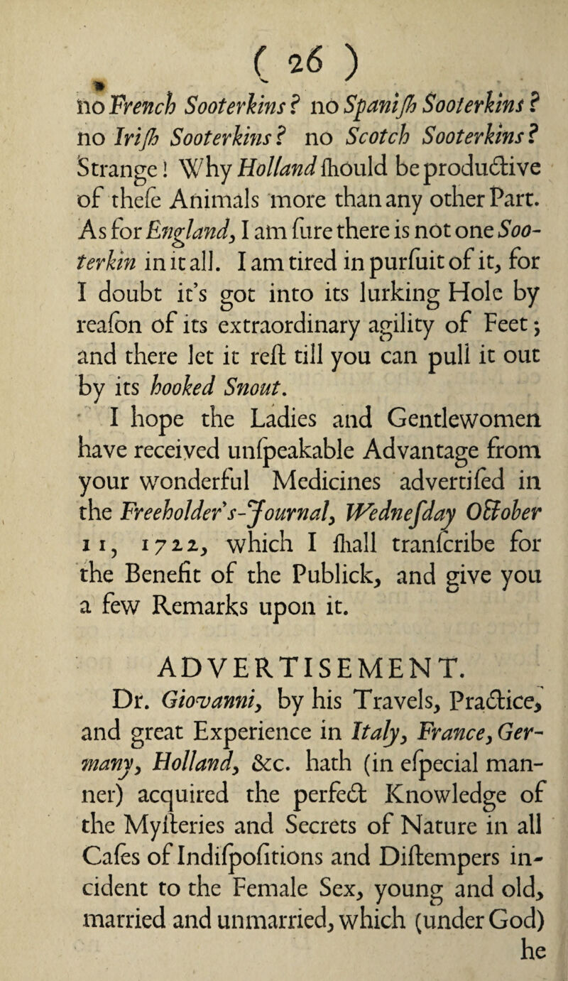 ( 2 6 ) * ^ no French Sooterkins ? no Spanijh Sooterkins ? no Irijh Sooterkins? no Scotch Sooterkins? Strange! Why Holland {hould be productive of thefe Animals more than any other Part. As for England, I am fure there is not one Soo- terkin in it all. I am tired in purfuit of it, for I doubt it’s got into its lurking Hole by reafbn of its extraordinary agility of Feet; and there let it reft till you can puli it out by its hooked Snout. I hope the Ladies and Gentlewomen have received unfpeakable Advantage from your wonderful Medicines advertifed in the Freeholder s'Journal, JVednefday OBober ii, 172.2, which I fhall tranfcribe for the Benefit of the Publick, and give you a few Remarks upon it. ADVERTISEMENT. Dr. Giovanni, by his Travels, Practice, and great Experience in Italy, France, Ger¬ many, Holland, &c. hath (in efpecial man¬ ner) acquired the perfect Knowledge of the Myfteries and Secrets of Nature in all Cafes of Indifpofitions and Diftempers in¬ cident to the Female Sex, young and old, married and unmarried, which (under God) he