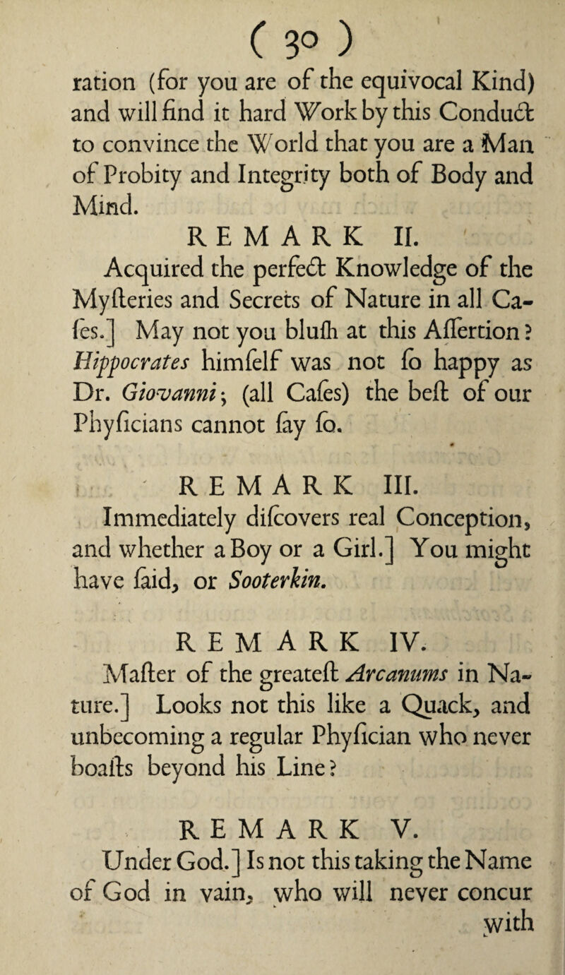 ration (for you are of the equivocal Kind) and will find it hard Work by this Conduct to convince the W orld that you are a Man of Probity and Integrity both of Body and Mind. REMARK II. Acquired the perfect Knowledge of the Myfleries and Secrets of Nature in all Ga¬ les.] May not you blufh at this Allertion ? Hippocrates himfelf was not lo happy as Dr. Giovanni \ (all Cafes) the belt of our Phyficians cannot lay fa. !:■■// REMARK III. Immediately difeovers real Conception, and whether a Boy or a Girl.] You might have laid, or Sooterkin. REMARK IV. Mailer of the greatell Arcamms in Na¬ ture.] Looks not this like a Quack, and unbecoming a regular Phyfician who never boalts beyond his Line? REMARK V. Under God.] Is not this taking the Name of God in vain, who will never concur with