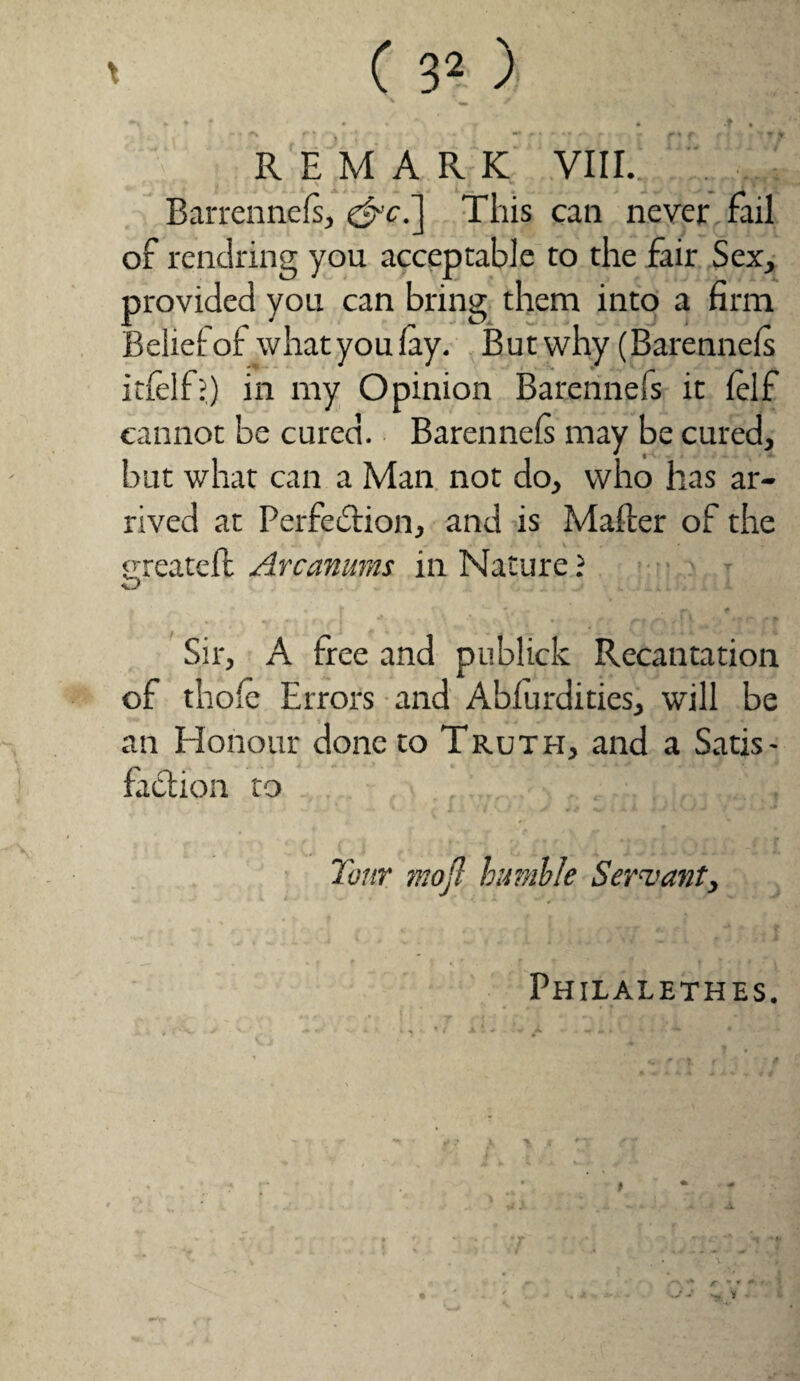 \ / * * * • • . r + .f * REMARK VIII. . .... ** f'' ^ f ■ i J * * J if | ^ N £ ‘ •’ J ^ 4 *• , v ‘ Barrennels, e^'c.] This can never fail of rendring you acceptable to the fair Sex, provided you can bring them into a firm Belief of what you lay. But why (Barennels itfelf?) in my Opinion Barennefs it lelf cannot be cured. Barennels may be cured, but what can a Man not do, who has ar¬ rived at Perfection, and is Mailer of the greateft Arcanums in Nature ? Sir, A tree and publick Recantation of thole Errors and Ablurdities, will be an Honour done to Truth, and a Satis¬ faction to Tour mofl humble Servant, Philalethes.