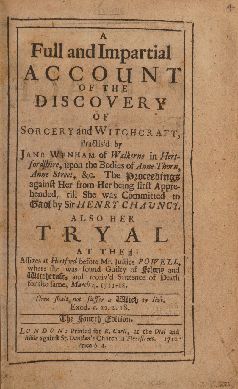 A Full and Impartial ACCOUNT O F T H E DISCOVERY O F A.' Sorcery and W j tc hc r aft., Praais’d by Jane WTNHAM of Wdkerne in Hert¬ fordshire, upon the Bodies of Anm Thorn, Anne Street, &c. The ^OCeeDtnggS againft Her from Her being firft Appre¬ hended^ till She was Committed to (Efaolby SirHENRT CHAV NET. ALSO HER T R Y A L AT THE SM. Affixes at Hertford before Mr. Juffice POWELL,] where (he was found Guilty of ifelatl? and ; flwtcjccafta and receiv’d Sentence of Death for the fame* March4. ijn?i2, Thm Jhalt. not fxjfer a to live. / Exod. c. 22. v, 18. jfourtf? qgmttom V'-- LO N D 0 AT; Printed fbr E. Curll, at the Dial and Bible againft St. DuniM3 Church ia rlestfirstt. 1712* Price 6 4. 7