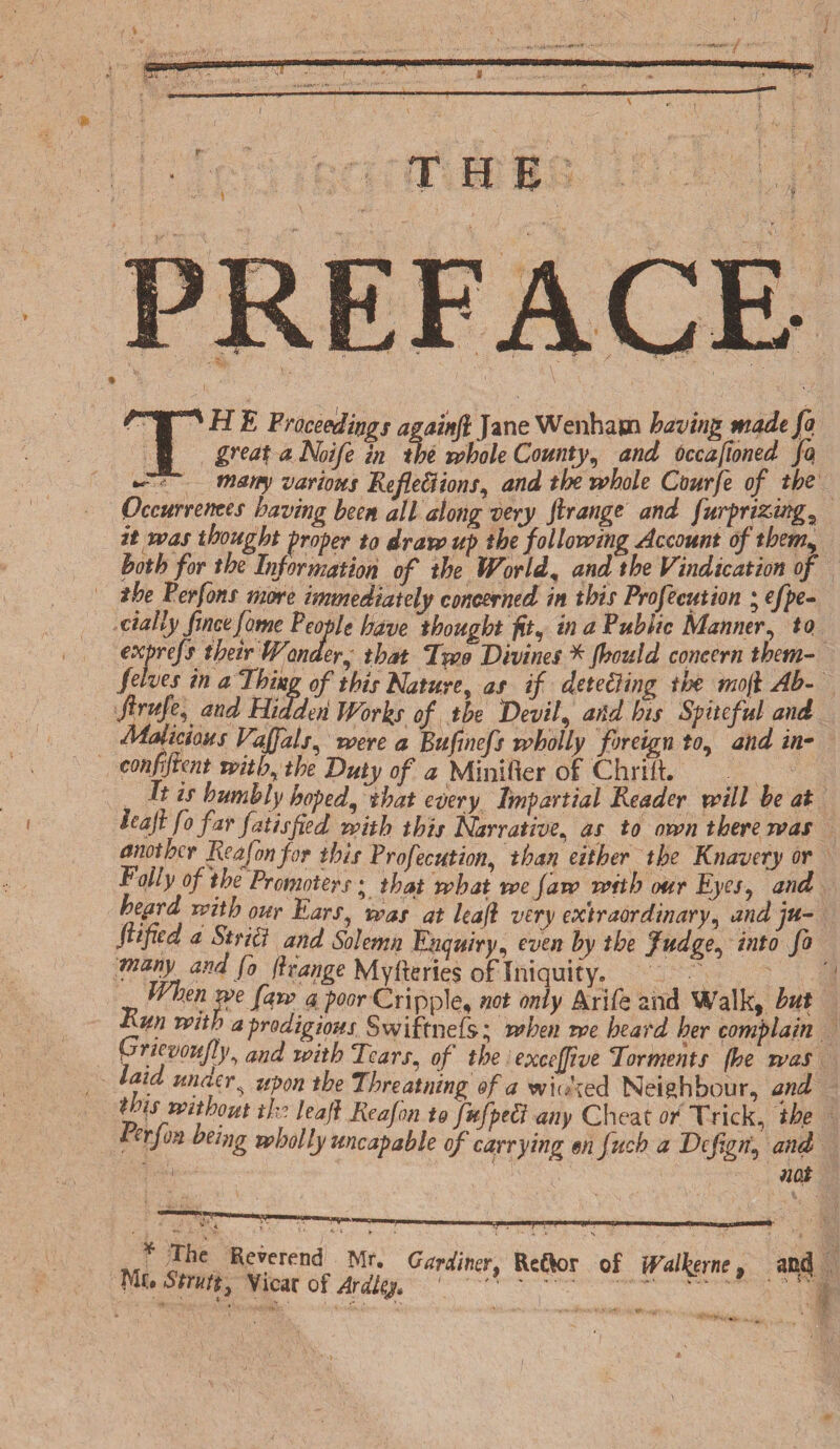 THE TH E Proceedings againft Jane Wenhacn having made fa great a Noife in the whole County, and Occafioned fa ~ '■ many various Reflexions, the whole Courfe of the Occurrences having been all along very ftrange and furprizmga it was thought proper to draw up the following Account of them, both for the Information of the Worlds and the Vindication of the Perfons more immediately concerned in this Profecution ; efpe~ dally fincefame People have thought fit, in a Public Manner, to expnfs their PFonder, that Two Divines * Jhould concern them- f elves in a Thing of this Nature, as if detecting the mofl Ab- ftrufe, and Hi dderi Works of the Dev if and his Spiteful and Malicious Vajfals, were a Bufjnefs wholly foreign to, and in- confijtent with, */?£• 0/ # Minifier of Chrift. if ix humbly hoped, ez/ery Impartial Pleader will be at leaf fo far fails fled with this Narrative, <zx to own there was another Reafonfor this Profecution, than either the Knavery or Eolly of the Promoters; that what we Jaw with our Eyes, and 0Ur -&arsj ^as at leafl very extraordinary, and ju- Jtified a Strict and Solemn Enquiry, even by the Judge, into fo ftran&€ Myfteries of Iniquity. When [aw a poor Cripple, not only Arife and Walk, but Run with a prodigious Swiftnefs; when we heard her complain \frtevqufly, and with Tears, of the excejfive Torments (he was laid under, upon the Tbreatning of a wiu'ted Neighbour, and to is without the leafl Reafon to fufpeX any Cheat or Trick, the lerjon being wholly uncap able of carrying m fuch a Dcfigri, and 1 nos f ;The Reverend Mr. Gardiner, ReOor of Walkeme, Mt. Strutt, Vicar of Ardlg* 1 '■ * ' V *