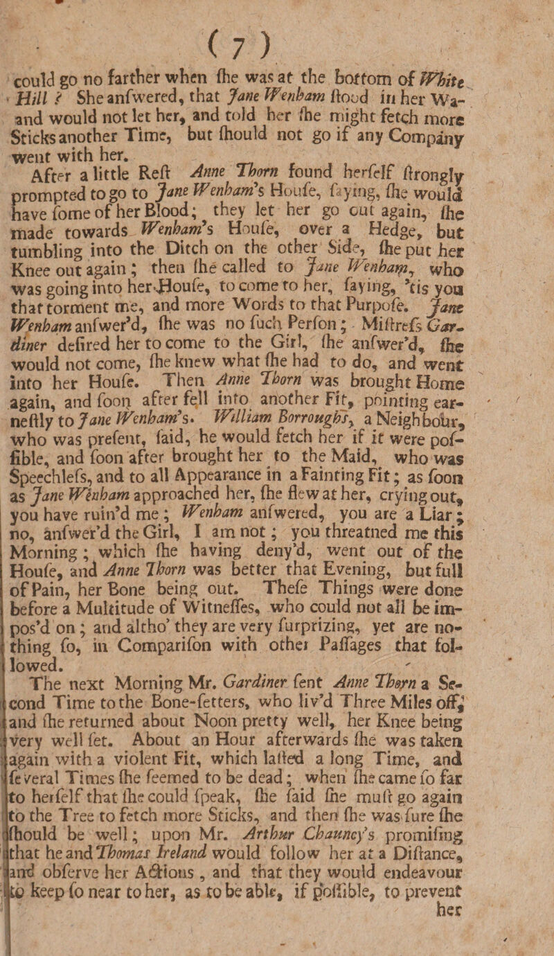 could go no farther when fhe was at the bottom of Whitt - Hill ? She anfwered, that Jane Wenham flood in her Wa- and would not let her, and told her fhe might fetch more Sticks another Time, but fhould not go if any Company went with her. After a little Reft Anne Thorn found herfclf ftrongly prompted to go to Jane Wenham'$ Houfe, ftying, fhe would have fome of her Blood; they let her go cm again, fhe made towards Wenham's Houfe, over a Hedge, but tumbling into the Ditch on the other Side, fhe put her Knee out again ; then (he called to Jane Wenham, who was going into her>JBoufe, to come to her, faying, ?tis yoa that torment me, and more Words to that Purpofe. Jam Wenham anfwer’d, fhe was no fuch Perfon; Miftrefs Gar¬ diner defired her to come to the Girl, fhe anfwer’d, fhe would not come, fhe knew what fhe had to do, and went into her Houfe. Then Anne Thorn was brought Home again, and foon after fell info another Fit, pointing ear- ' neftly to Jane Wenham's. William Borrougtisy aJNIeighbour, who was prefenr, (aid, he would fetch her if it were pof- fible, and foon after brought her fo the Maid, who was Speechlefs, and to all Appearance in a Fainting Fit; as foon as Jane Wenham approached her, fhe flew at her, crying out* you have ruin’d me; Wmbam anfwered, you are a Liar • no, anfwer’d the Girl, I am not; you threatned me this Morning; wiiich fhe having deny’d, went out of the Houfe, and Anne Ihorn was better that Evening, but full of Pain, her Bone being out. Thefe Things were done before a Multitude of Witnefles, who could not all be im¬ pos’d on; and altho’ they are very furprizing, yet are no¬ thing fo, in Comparifon with other Paffages that fol¬ lowed. The next Morning Mr. Gardiner fent Anne Thorn a Se¬ cond Time to the Bone-fetters, who liv’d Three Miles off,' and (he returned about Noon pretty well, her Knee being very well fet. About an Hour afterwards fhe was taken > again with a violent Fit, which lafted along Time, and s fe veral Times fhe feemed to be dead; when (he came fo far to herfelf that (he could fpeak, fhe faid (he mult go again to the Tree to fetch more Sticks, and then fhe was fure fhe 'fhould be well; upon Mr. Arthur Channels promiflng (that hezndThomas Ireland would follow her at a Diftance, : and obferve her Addons, and that they would endeavour ikp keep fo near to her, as tobeabk, if poftibJe, to prevent her