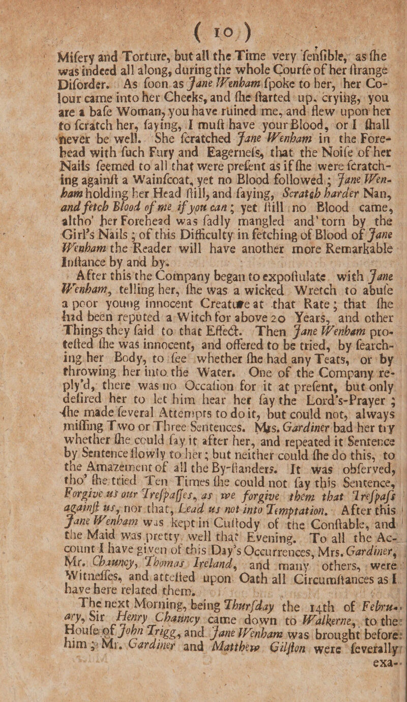 Mifery and Torture, but all the Time very Tehfible, as (he was indeed all along, during the whole Courfe of her firange Diforder. As foon as Jane Wenham fpoke to her, her Co¬ lour came into her Cheeks, and (he Parted up, crying, you are a bafe Woman, you have ruined me, and flew upon her to fcratch her, faying, I muff have your Blood, or I (hall never be well. She fcratched Jane Wenham in the Fore¬ head with fuch Fury and Eagernefs* that the Noife of her Nails Teemed to all that were prefent as if (lie were feratch- ing again# a Wainfcoafe yet no Blood followed^ Jane Wen- ham holding her Head (fill, and faying, Scratch harder Nan, and fetch Blood of me if yon can; yet Bill no Blood came, altbo’ her Forehead was fadly mangled and* torn by the Girl’s Nails ; of this Difficulty in fetching of Blood of Jane Wenham the Reader will have another more Remarkable Infiance by and by. ^After this the Company began to expofiulate with Jane Wenham, telling her, fhe was a wicked Wretch to abufe a poor young innocent Creature at that Rate; that fhe had been reputed a Witch for above 20 Years, and other Things they fajd to that EfFedv Then Jane Wenham pro- tefied file was innocent, and offered to be tried, by fearch- ing her Body, to fee whether fhe had any Teats, or by throwing her into the Water. One of the Company re¬ ply/!, there was no Occafion for it at prefent, but only defiled her to let him hear her fay the Lord’s-Prayer ; ^feie made ieveral Attempts to do it, but could not, always miffing T wo or Three Sentences. M*s. Gardiner bad Her try whether file could fey it after her, and repeated it Sentence by Sentence ilow'ly to her; but neither could file do this, to the Amavement of all the By'-fiander?. It was ohferved, fho* fhe tried Ten Times file could not fay this Sentence, Forgive ui our Trefpa/Jes, as ive forgive them that Trefpafs againji us, nor that, Lead us not into Temptation, After this .!. jane Wenham was kept in Cufiody of tiie Conftable, and 1 the Maid was pretty well that Evening. To all the Ac¬ count! have given of this Day’s Occurrences, Mrs. Gardiner^ Mr. Chauncy, Thomas Ireland, and many others, were Witneifes, and attelied upon Oath all Circumftances as I have here related them. The next Morning, being Thurfday the 14th of Febru«> rlr came down to Walkeme, to the Houle of John Trigg, and Jane Wenham was brought before himMi. Gardiner and Matthew Giljlon were feverally exa-