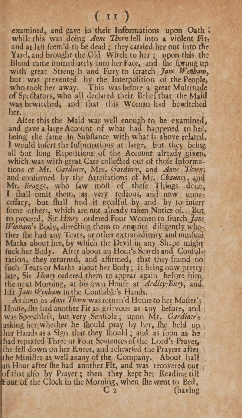 examined, and gave in their Informations upon Oath * while this was doing Anne Thom fell into a violent Fit* and at lait feem’d to be dead ; they carried her out into the Yard, and brought the Old Witch to her ; upon this the Blood came immediately into her Face, and fhe fprungup with great Strength and Fury to fcratch Jane fFenham, but was prevented by the Interpolation of the People, who took her away. This was before a great Multitude of Spectators, who all declared their Belief that the Maid was bewitched, and that this Woman had bewitched her. After this the Maid was well enough to be examined, and gave a large Account of what had happened to her, being the fame in Subfiance with what is above related. I would infert the Informations at large, but they being all but long Repetitions of the Account already given, which was with great Care colle&ed out of thofe Informa¬ tions of Mr. Gardiner, Mrs. Gardiner, and Anne Thorn; and confirmed by the Attentions of Mr. Chamcy, and Mr. Bragge, who faw moll of thefe Things done, I fhall omit them, as very tedious, and now mine- ceffary, but fhall find it needful by and by to infert fome others, which are not already taken Notice of. But, to prpceed. Sir Henry ordered Four Women to {catch Jane Wenbarrts Body, diredling them to enquire diligently whe¬ ther fhe had any Teats, or other extraordinary and unufual Marks about her, by which the Devil in any Sh-pe might fuck her Body. After about an Hour‘s Search and Conful- tation, they returned, and affirmed, that they found no fuch Teats or Marks about her Body; it being now prerty late, Sir Henry ordered them to appear again before him the next Morning, at his own Houfe at ArdleyBttry^ and left Jane iVenham in the Conllables Hands. As fom 'as Anne Thorn was return’d Home to her Maher’s Houfe, ffie had another Fit as grievous as any before, and was Speechlefs, but very Sensible; upon Mr. Gardiners asking her whether he fhould pray by her, fhe held up her Hands as a Sign that they fhould ; and as {bon as he had repeated Three or Four Sentences of the LordVPrayer* fhe fell down on her Knees, and rehearfed the Prayers aftei the Minifter as well asany of the Company. About hall an Hour after fhe had another Fit, and was recovered out ofthatalfo by Prayer; then they kept her Reading till Four of the Clock in the Morning, when (he went to Bed, C z (having