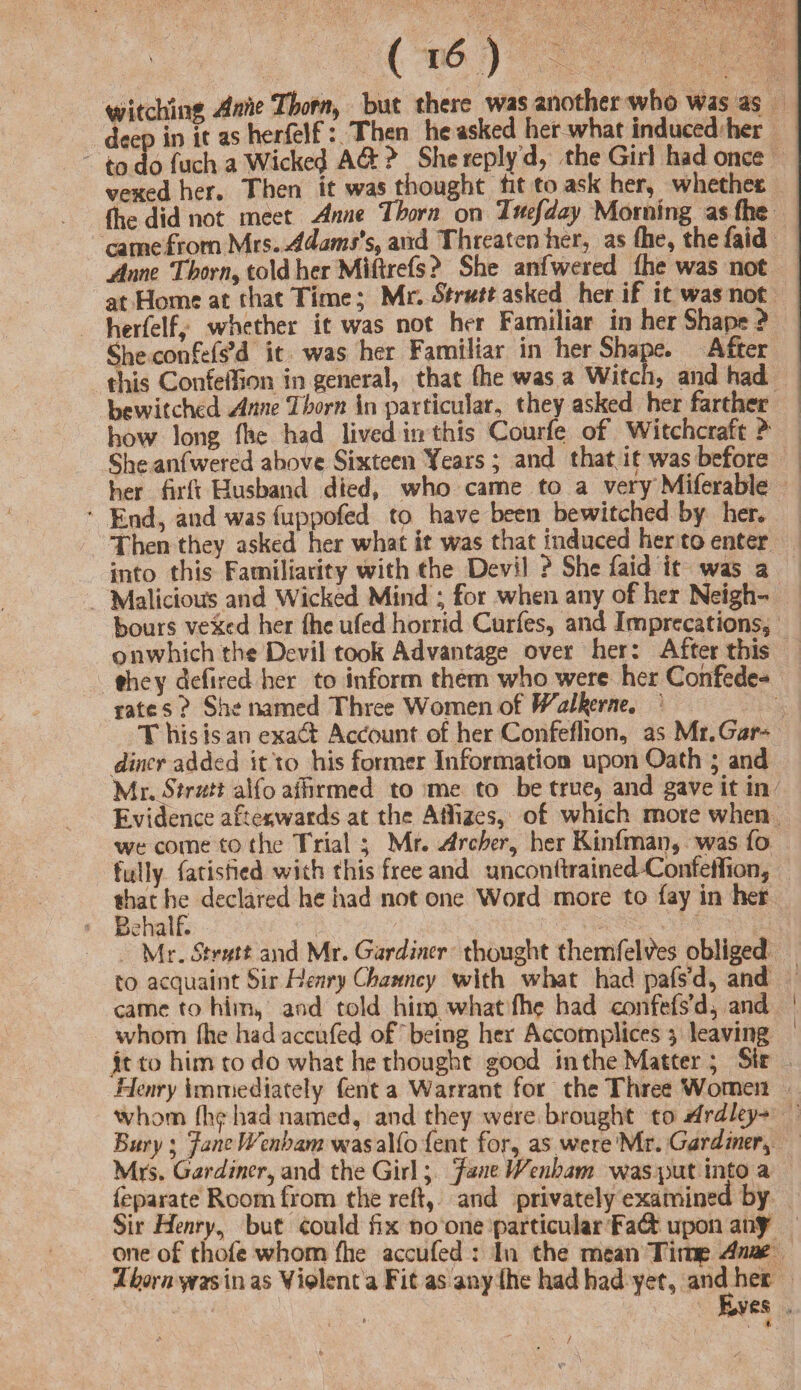 witching Anne Thorn, but there was another who was as deep in it as herfelf: Then he asked her what induced her to do fuch a Wicked Ad > She reply d, the Girl had once vexed her. Then it was thought fit to ask her, whether (he did not meet Anne Thorn on Tuefday Morning as (he came from Mrs. Adams's, and Threaten her, as (he, the faid Anne Thorn, told her Miftrefs? She anfwered (he was not at Home at that Time; Mr. Strutt asked her if it was not herfelf, whether it was not her Familiar in her Shape > She confefs’d it was her Familiar in lier Shape. After this Confeilioa in general, that (he was a Witch, and had bewitched Anne Thorn in particular, they asked her farther how long (he had lived in this Courfe of Witchcraft ? She anfwered above Sixteen Years; and that, it was before her firft Husband died, who came to a very Miferabte End, and was fuppofed to have been bewitched by her. Then they asked her what it was that induced her to enter into this Familiarity with the Devil ? She faid it was a Malicious and Wicked Mind ; for when any of her Neigh¬ bours vexed her (he ufed horrid Curfes, and Imprecations, on which the Devil took Advantage over her: After this they defired her to inform them who were her Confede¬ rate s ? She named Three Women of JValkfrne. T his is an exad Account of her Confeflion, as Mt.Gar* diner added it to his former Information upon Oath ; and Mr. Strutt alfo affirmed to me to be true* and gave it in Evidence afterwards at the Allises, of which more when we come to the Trial ; Mr. Archer, her Kinfman, was fo fully fatisfied with this free and unconftrained Confeilion, that he declared he had not one Word more to fay in her Behalf. Mr. Strutt and Mr. Gardiner thought themfel^es obliged to acquaint Sir Henry Chamcy with what had pafs’d, and came to him, and told him what (he had confefs’dj and ' whom (lie had accufed of being her Accomplices * leaving It to him to do what he thought good in the Matter ; Sir Henry immediately Cent a Warrant for the Three Women whom (lif had named, and they were brought to Ardley- Bury; JaneWenham w?asalfo fent for, as were Mr. Gardiner, Mrs. Gardiner, and the Girl; Jane Wenham was put into a feparate Room from the reft, and privately examined by Sir Henry, but could fix no one particular Fad upon any one of thofe whom fhe accufed : In the mean Time Anne Thorn was in as Violent a Fit as any (he had had yet, and her Eves