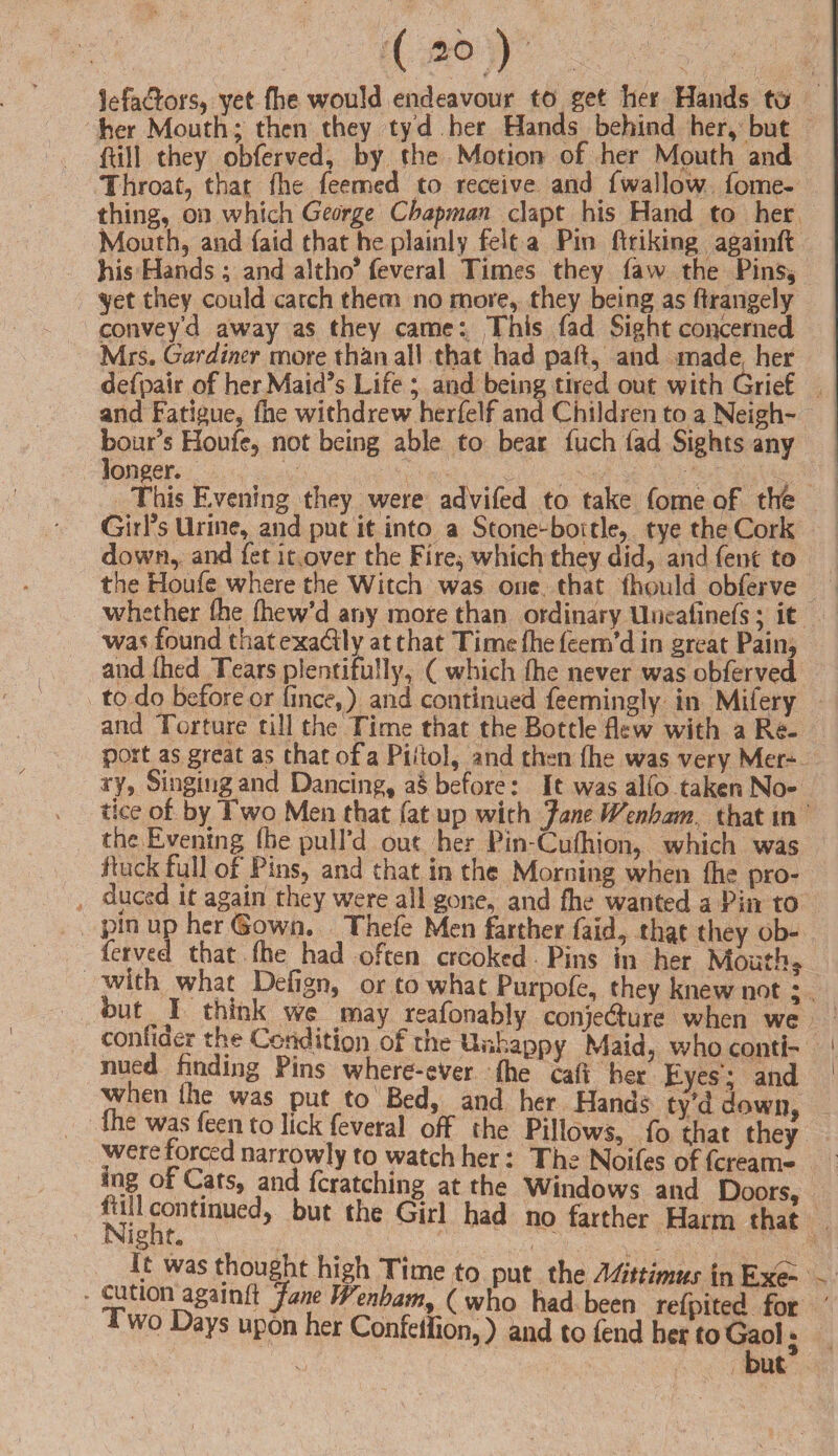 lefaclors, yet fhe would endeavour to get her Hands tor her Mouth; then they ty d her Hands behind her* but (till they obferved, by the Motion of her Mouth and Throat, that die feemed to receive and fwallow fome- thing, on which George Chapman clapt his Hand to her Mouth, and (aid that he plainly felt a Pin (taking againft his Hands; and altho’ feveral Times they (aw the Pins, yet they could catch them no more, they being as ftrangely convey’d away as they came: This fad Sight concerned Mrs. Gardiner more th&n all that had pad, and made her defpair of her Maid’s Life ; and being tired out with Grief and Fatigue, (he withdrew herfelf and Children to a Neigh¬ bour’s Houfe, not being able to bear fuch fad Sights any longer. This Evening they were advifed to take fome of the Girl’s Urine, and put it into a Stone-bottle, tye the Cork down, and fet it over the Fire* which they did, and fent to the Houfe where the Witch was one that fhould obferve whether (he fhew’d any more than ordinary Uneafinefs; it was found thatexa&ly at that Time fhe feem’d in great Pain, and Aied Tears plentifully, ( which (he never was obferved to do before or fince,) and continued feemingly in Mifery and Torture till the Time that the Bottle flew with a Re- port as great as that of a Piflol, and then (he was very Mcr-^ ry, Singing and Dancing, as before: It was alfo taken No¬ tice of by Two Men that fat up with Jane Wenham that in the Evening fbe pull’d out her Pin-Cufhion, which was jffuck full of P ms, and that in the Morning when (he pro¬ duced it again they were all gone, and fhe wanted a Pin to pm up her Gown. Thefe Men farther faid, that they ob¬ ferved that (he had often crooked Pins in her Mouth* with what Defign, or to what Purpofe, they knew not; but I think we may reafonably conjedfure when we con 11 aer the Condition of the Unhappy Maid, who conti¬ nued finding Pins where-eVer fhe caft her Eyes': and when file was put to Bed, and her Hands ty’d down, the was feen to lick feveral off the Pillows, fo that they were forced narrowly to watch her: The Noifes of feream- ot . s> ?nd Scratching at the Windows and Doors, tall continued, but the Girl had no farther Harm that SNignr. It was thought high Time to put the Mittimus in Ex? cution agamft Jam IVenbam, ( who had been refpited for I wo Days upon her Confeifion,) and to fend her to Gaol . but*