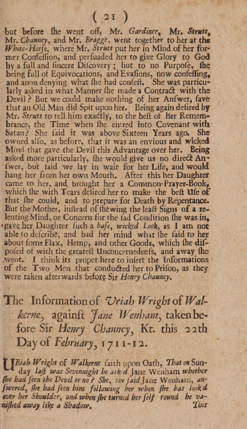 but before (he went off, Mr. Gardiner, Mr. Struttf Mr. Chauncy, and Mr. Bragge, went together to her at the White-Horfe, where Mr. Strutt put her in Mind of her for¬ mer Confeffion* and perfuaded her to give Glory to God by a full and fincere Difcovery ; but to no Purpofe, fh^ being full of Equivocations* andEvafions, now confeffing, and anon denying what (he had confeft. She was parties larly asked in what Manner (he made a Contra# with the Devil ? But we could make nothing of her Anfwer, fave that an Old Man did Spit upon her. Being again defired by Mr. Strutt to tell him exadtly, to the bed of Her Remem¬ brance, the Time when (he entred into Covenant with Satan? She faid it was above Sixteen Years ago. ^ She owned alfo, as before, that it was an envious and wicked Mind that gave the Devi] this Advantage over her. Being asked more particularly, (he would give us no dire# Alt'* fwer, but (aid we lay in wait for her Life, and would hang her from her own Mouth. , After this her Daughter came to her, and brought her a Comm on-Prayer-Book, which (he with Tears delired her to make the be(\ Ufe of that (he could, and to prepare for Death by Repentance. But the Mother, inftead of ihdwing the lead Signs of a re¬ lenting Mind, or Concern for the fad Condition (he was in, 4gave her Daughter fuch a bafe, wicked Look, as I am not able to defer! be, and bid her mind whit (he faid to her about fome Flax, Hemp, and other Goods, which (he dif- pofed of with the greateil Unconcernedntfs, and away (he /went. I think its proper here to infert the Informations of the Two Men that condu#ed her to Prifon, as they were taken afterwards befor? Sir henry Chauncy. The Information of Uriah Wright of Wal- kerp.Cy againft Jane Wenham} taken be¬ fore Sir Henry Chauncy3 Kt. this 22 th Day of Februaryy r 711 -12. fT JRiah IVright of Walkerne faith upon Oath, That on Sun- ^ day lafi was Sevennight he ask'd Jane Wenham whether (he had feen the Devil or no? She, the faid Jane Wenham, an- Jwered, (he had feen him following her when Jhe has looked ever her Shoulder, and when Jhe turned her felf round he va- mfhed away like a Shadow. This