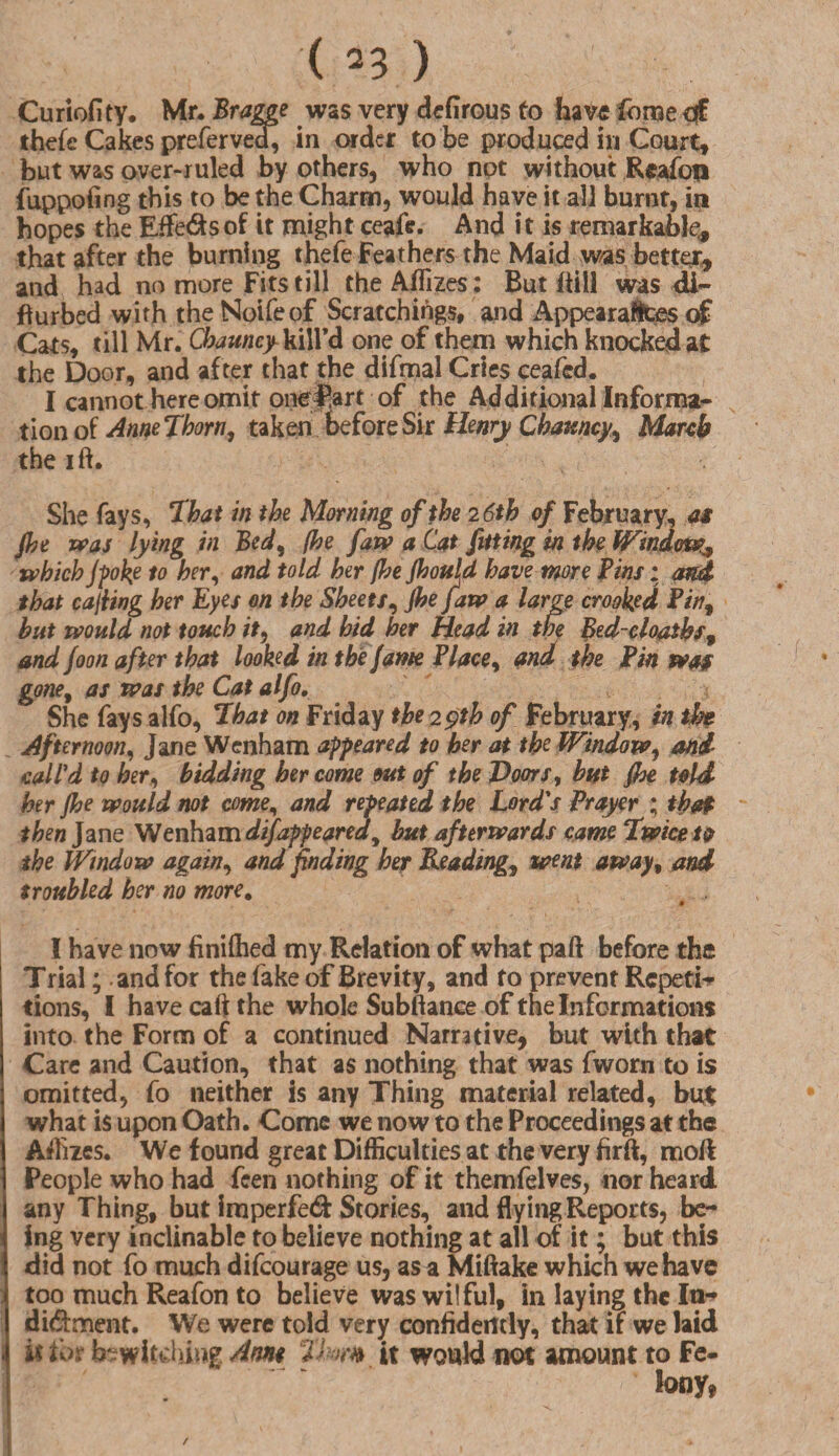 Curiofity. Mr. Bragge was very defirous to have fome <£ thefe Cakes preferved, in order to be produced in Court, but was over-ruled by others, who not without Reafon fuppofing this to be the Charm, would have it all burnt, in hopes the Effe&sof it might ceafe. And it is remarkably that after the burning thefe Feathers the Maid was better, and had no more Fits till theAffizes: But ftill was di- fturbed with theNoifeof Scratchihgs, and Appearaitces of Cats, till Mr. Chauncy kill’d one of them which knocked at the Door, and after that the difmal Cries ceafcd. I cannot here omit one|!art of the Additional Informal tion of AnneTborn, taken before Sir Henry Chauncy, March the ift. She fays, That in the Morning of the 2 6th of February, as Jhe was lying in Bed% /be faw a Cat fitting in the Window* which jpoke to her, and told her jhejhould have more Pins; and that casing her Eyes on the Sheets, Jhe Jaw a large crooked Pin9 but would not touch it, and hid her Head in the Bed-cloatbs, and foon after that looked in the fame Place, and the Pin was gone, as was the Cat alfo. She fays alfo, 7hat on Friday the 29th of February, in the Afternoon, Jane Wenham appeared to her at the Window, and call'd to her, bidding her come out of the Doors, but fhe told her jhe would not come, and repeated the Lord's Prayer ; that then Jane Wenham difappeared 9 but afterwards came Twice ta the Window again, and finding her Heading, went away, and troubled her no more. * I have now finilhed my Relation of what pa ft before the Trial; and for the fake of Brevity, and to prevent Repeti¬ tions, I have call the whole Subftance of the Informations into the Form of a continued Narrative, but with that Care and Caution, that as nothing that was fworn to is omitted, fo neither is any Thing material related, but what is upon Oath. Come we now to the Proceedings at the Affizes. We found great Difficulties at the very firft, moft People who had feen nothing of it themfelves, nor heard any Thing, but imperfed Stories, and flying Reports, be¬ ing very inclinable to believe nothing at all of it; but this did not fo much difeourage us, as a Miftake which we have too much Reafon to believe was wilful, in laying the In- di&ment. We were told very confidently, that if we laid . it t'os bewitching Arm 2>?-m it would not amount to Fe¬ lony, /