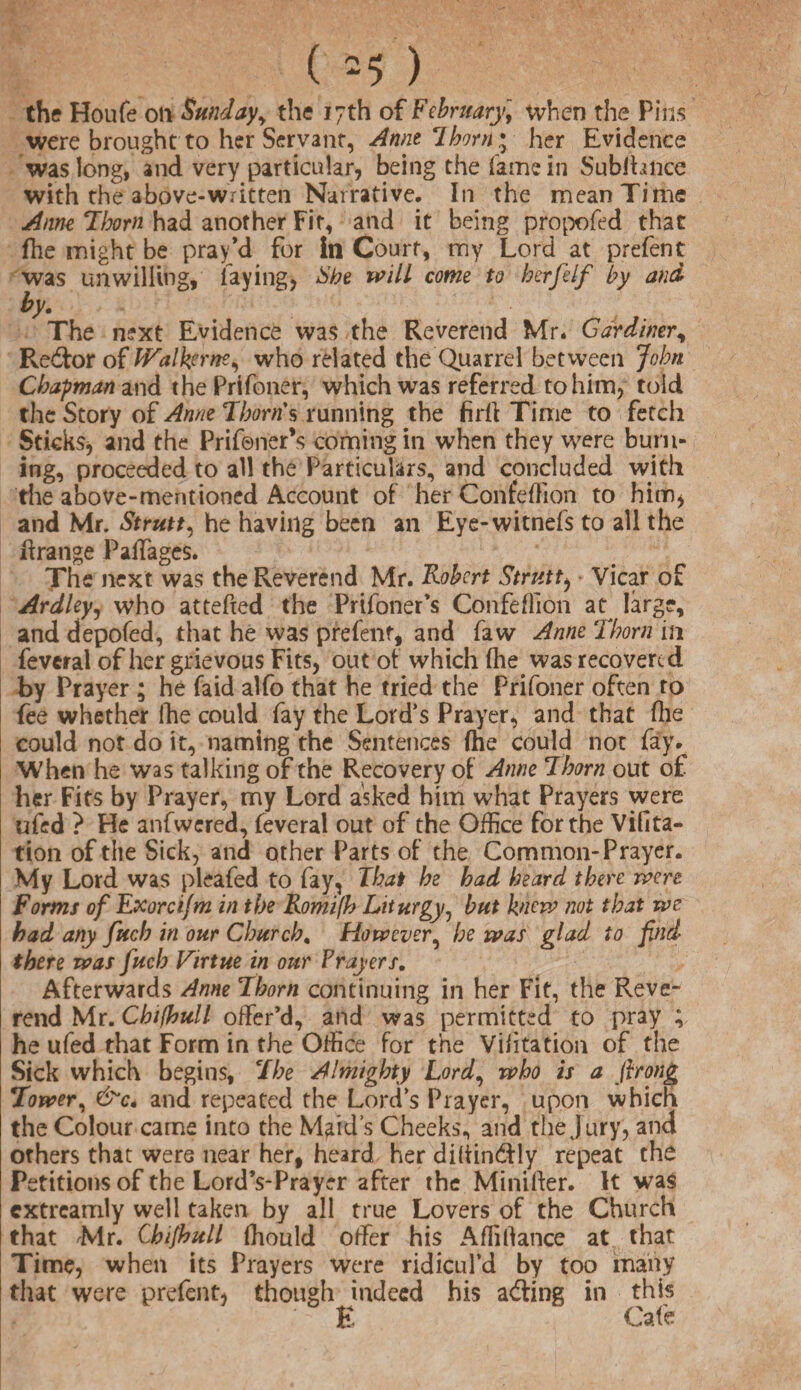 ( -5 ) the Houfe oil Sunday, the 17th of February, when the Pins were brought to her Servant, Anne Ihorn; her Evidence was long, and very particular, being the fame in Subihnce with the above-written Narrative. In the mean Time Anne Thom had another Fit, and it being propofed that fhe might be prayd for In Court, my Lord at prefent was unwilling, faying, She will come to herfelf by and by. The next Evidence was the Reverend Mr* Gardiner, Re&or of PValkerne, who related the Quarrel between John Chapman and the Prifoner, which was referred to him, told the Story of Anne Thorns running the firft Time to fetch Sticks* and the Prifener’s coming in when they were burn¬ ing, proceeded to all the Particulars, and concluded with the above-mentioned Account of her Confeffion to him, and Mr. Strutt, he having been an Eye-witnefs to all the Grange Palfages. The next was the Reverend Mr. Robert Strutt, Vicar of Ardleyj who attefxed the Prifoner’s Confeffion at^ large, and depofed, that he was prefenf, and faw Anne Thorn in feveral of her grievous Fits, out of which (he. was recovered by Prayer ; he faid alfo that he tried the Prifoner often to fee whether fhe could fay the Lord’s Prayer, and that (lie could not do it, naming the Sentences {he could not fay. When he was talking of the Recovery of Anne Thorn out of her Fits by Prayer, my Lord asked him what Prayers were ufed ? He anfwered, feveral out of the Office for the Vifita- tion of the Sick, and other Parts of the Common-Prayer. My Lord was pleafed to fay, That he had heard there were Forms of Exorcifm in the Romifh Liturgy, but knew not that we had any fuch in our Church. However, he was glad to find there was fuch Virtue in our Prayers. Afterwards Anne Thorn continuing in her Fit, the Reve¬ rend Mr. Chifbull offer’d, and was permitted to pray ; he ufed that Form in the Office for the Viiitation of the Sick which begins, The Almighty Lord, who is a ftrong Tower, &c. and repeated the Lord’s Prayer, upon which the Colour came into the Maid's Cheeks, and the Jury, and others that were near her, heard her diltindtly repeat the Petitions of the Lord’s-Prayer after the Minifter. It was cxtreamly well taken by all true Lovers of the Church that Mr. Chifhull ffiould offer his A Alliance at that Time, when its Prayers were ridicul’d by too many that were prefent, though indeed his a<ffing in this E Cafe