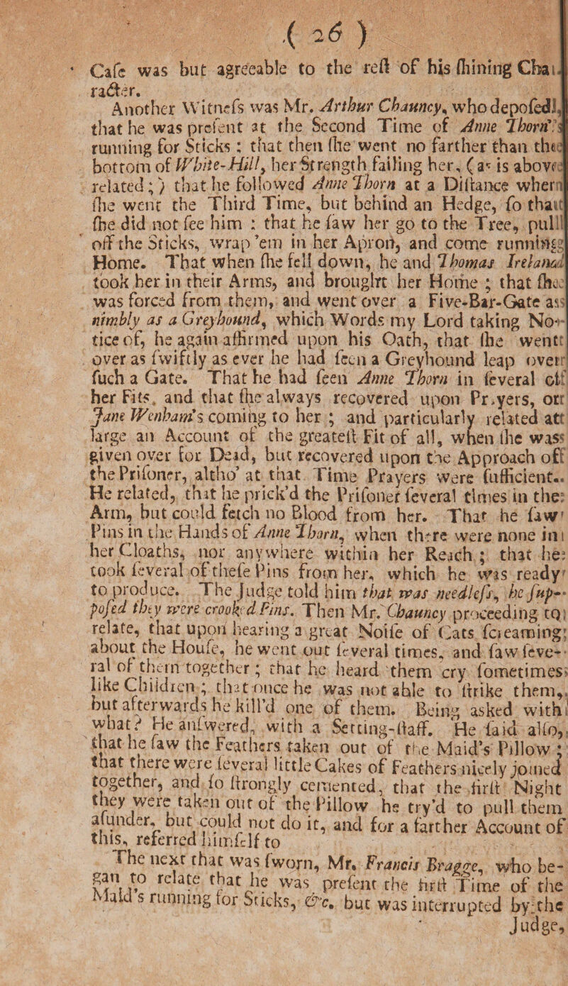 4 Cafe was but agreeable to the red of his flhinmg Chat, ra&er. Another Wit-nefs was Mr. Arthur Chauncy, whodepofedl, that he was prefent at the Second Time of Anne ThorrC \ running for Sticks; that then (liewent, no farther than the: bottom of White-Hill, her Strength failing her, ( a* is abovf:: related;) that he followed Anne Thorn at a Didance when llie went the Tliird Time, but behind an Hedge, fo thait (he did not fee him : that he (aw her go to the Tree, pulil off the Sticks, wrap ’em in her Apron, and come running Home. That when (he fell down, he and 7homas Irelami took her in their Arms, and brought her Home ; that (he, was forced from them, and went over a Five-Bar-Gate as nimbly as a Greyhound, which Words my Lord taking No¬ tice of, he again affirmed upon his Oath, that the went over as fwiftly as ever he had (ecu a Greyhound leap over fuch a Gate. That he had feen Anne Thorn in (everal oi her Fits, and that file always recovered upon Pnyers, ort Jam Wenhams coming to her ; and particularly related at? large an Account of the greateii Fit of all, when the was« given over for Dead, but recovered upon the Approach oft thePrifoner, altho’ at that Time Prayers were diffident.. He related, that he prick’d the Prifonet feveral times in the: Arm, but could fetch no Blood from her. That he (aw' Pins in die Hands of Anne ‘thorn, when there were sione ini her Gloat hs, nor anywhere within her Reach; that lie: took (everal of thefe Pins From her, which he was ready to produce. The Judge told him that was needlefs, he fup*- pofed tiny were crooked Fins. Then Mr. Chauncy proceeding cq; relate, that upon hearing a great Nolle of Cats fciearning; about the Houfe, he went out (everal times, and (awleve- ral of them together; that he heard them cry fometimeS' like Children ; that once he was not ahle to (trike them,, but afterwards he kill’d one of them. Being asked with, what' Heanlwered, with a SercingHiaff. He laid alio, that he law the Feathers taken out of the Maid’s Pillow ; that there were (everal little Cakes of Feathers nicely joined togethei, and (o (trongly cemented, that the tirlf Night they were taken out of the Pillow he try’d to pull them at under, but could not do it, and for a farther Account of this, referred nimfclf to The next that was (worn, Mr* Francis Brago-e who be- *V.° rc atc rthatJle was prefent the Hrrt Time of the aid s running for Sacks, &cm but was interrupted by;the Judge,
