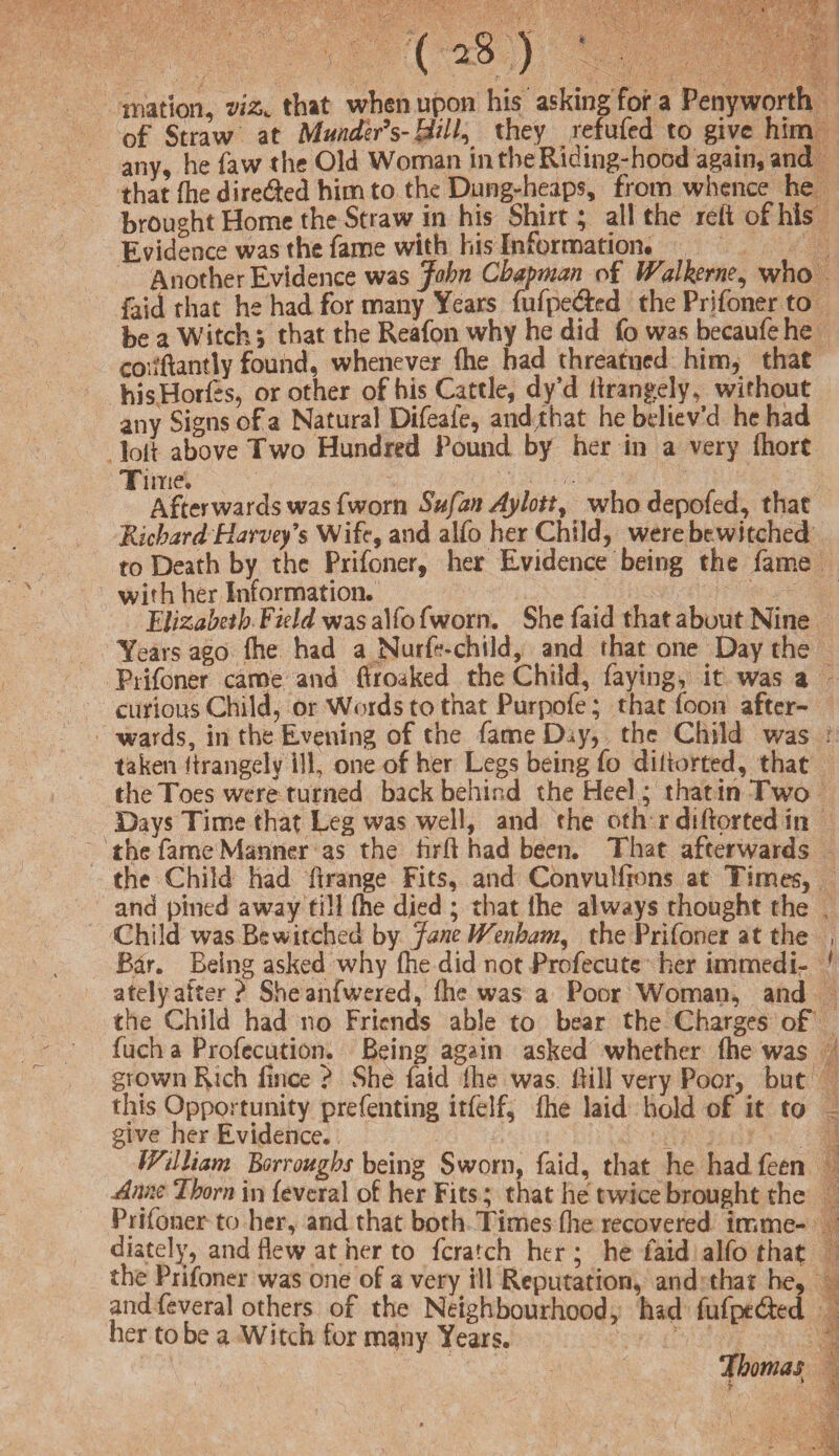 ( *8 ) iriation, viz* that when upon his asking for a Penyworth of Straw at Munder’s-BM, they refufed to give him any, he faw the Old Woman in the Riding-hood again, and that (he dire&ed him to the Dung-heaps, from whence he brought Home the Straw in his Shirt; all the reft of his Evidence was the fame with his Information. Another Evidence was John Chapman of Walkerne, who faid that he had for many Years fufpe&ed the Prifoner to be a Witch; that the Reafon why he did fo was becaufehe cotfftantly found, whenever (he had threatned him, that hisHorfes, or other of his Cattle, dy’d ftrangely, without any Signs of a Natural Difeafe, andjhat he believ’d he had Jolt above Two Hundred Pound by her in a very (hart Time. Afterwards was fworn Sufan Aylott, who depofed, that Richard Harvey’s Wife, and alfo her Child, were bewitched to Death by the Prifoner, her Evidence being the fame with her Information. Elizabeth Field was alfo fworn. She faid that about Nine Years ago {he had a Nurftschild, and that one Day the Prifoner came and ftroaked the Child, faying, it was a curious Child, or Words to that Purpofe; that foon after¬ wards, in the Evening of the fameD.y, the Child was taken firangely 111, one of her Legs being fo diftorted, that the Toes were turned back behind the Heel; that in Two Days Time that Leg was well, and the oth r diftprted in the fame Manner as the hrft had been. That afterwards the Child had ftrange Fits, and Convulftons at Times, and pined away till (he died ; that lhe always thought the Child was Bewitched by Jane IVenham, the Prifoner at the Bar. Being asked why die did not Profecute her immedi¬ ately after? Sheanfwered, fhe was a Poor Woman, and the Child had no Friends able to bear the Charges of fuch a Profecution. Being again asked whether fhe was grown Rich fince ? She faid lhe was. Hill very Poor, but this Opportunity prefenting itfelf, {he laid hold of it to give her Evidence. William Borroughs being Sworn, faid, that he had feen Anne Jborn in feveral of her Fits; that he twice brought the Prifoner to her, and that both Times die recovered imme¬ diately, and flew at her to fcrarch her ; he faid alfo that the Prifoner was one of a very ill Reputation, and that he, and feveral others of the Neighbourhood, had fufpt&ed her to be a Witch for m^ny Years. Thomas