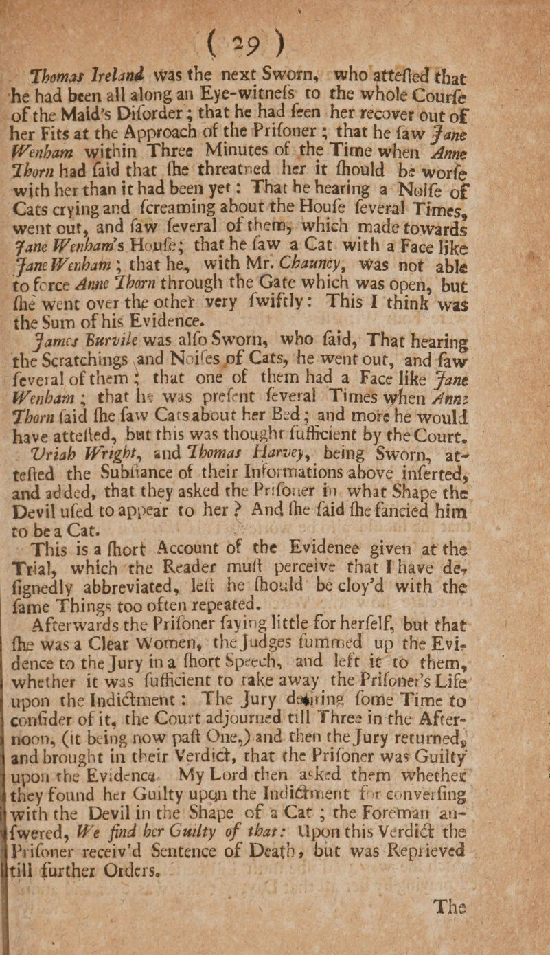 ( *9 ) Thomas Ireland was the next Sworn, who attefed that he had been all along an Eye-witnefs to the whole Courfe of the Maid's Diforder; that he had feen her recover out of her Fits at the Approach of the Prifoner ; that he faw Jane Wenham within Three Minutes of the Time when Anne Thorn had faid that (he threatned her it (hould be worfe with her than it had been yet: That he hearing a Noife of Cats crying and (creaming about the Houfe feveral Times, went out, and faw feveral of them, which made towards Jane Wenham s Houfe; that he faw a Cat with a Face like Jane Denham ; that he, with Mr. Chauncy, was not able to force Anne Thorn through the Gate which was open, but (he went over the othet very fwiftly: This I think was the Sum of his Evidence. fames Burvile was alfo Sworn, who faid, That hearing the Scratchings and Noires of Cats, he went out, and faw feveial of them; that one of them had a Face like Jane Wenham ; that h? was prefent feverai Times when Ann: Thorn faid (he faw Cats about her Bed; and mors he wouldt have atteiled, but this was thoughr fufheient by the Court. Vriah Wright, and Thomas Harvey, being Sworn, at- tefted the Subhance of their Informations above inserted, and added, that they asked the Prifoner in what Shape the Devil ufed to appear to her > And ihe faid (he fancied him to be a Cat. This is a fhort Account of the Evidence given at the Trial, which the Reader mull perceive that I have de-r fignedly abbreviated, leit he (hould be cloy’d with the fame Things too often repeated. Afterwards the Prifoner faying little for herfelf, but that fc was a Clear Women, the Judges fummed up the Evi¬ dence to the Jury in a (hort Speech, and left it to them, whether it was fufficient to rake away the Prifoner’s Life upon the Indidment: The Jury during fome Time to confider of it, the Court adjourned till Three in the After- noon, (tt being now pail One,) and then t he Jury returned* and brought in their Verdicf, that the Prifoner was Guilty upon the Evidence My Lord then. a<-ked them whether they found her Guilty upqn the Indidment for converting with the Devil in the Shape of a Cat ; the Foreman an¬ swered, Wt find her Guilty of that: Upon this Verdid the I Prifoner receiv’d Sentence of Death» but was Reprieved kill further Orders,