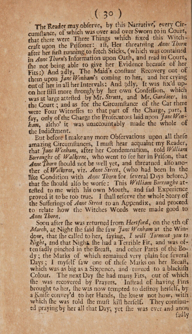 ( 3° ) The Reader may obferve, by this Narrative! every Cir- mmftance, of which was over and over Sworn to in Court, that there were Three Things which Hxed this Witch¬ craft upon the Prjfoner: ift, Her threamtng Anne Thorn after her full running to fetch Sticks, (which was contained in Anne Thorn's Information upon Oath, and read in Court, Ihe not being able to give her Evidence becaufe of her Fits:) And 2dly, The Maid’s conlianr Recovery out of them upon Jane Wenbam's conning to her, and her crying out of her in all her Intervals: And ^dly. It was fix’d up¬ on her fttll more ftrongly by her own Confeffion, which was at large attefted by Mr. Strutt, and Mr .Gardiner, in the Court; and as for the Circumftance of the Cat there were Four Witneffes to that part of the Charge, part, i fay, only of die Charge the Profecutois laid upon Jane Wen- bam, altho’ it was unaccountably made the whole of the Indidfment. . „ , r But before I make any more Obfervations ^ upon all there amazing Circumftances, I muft hear acquaint my Reader, that Jane Wcnham, after her Condemnation, told William Borrougbs of Walkjerne, who went to fee her in Prifon, that Annefhorn fhould not be well yet, and threatned. alfo ano¬ ther of Walkerne, viz. Anne Street, (who had been in the like Condition with Anne Thorn for feveral Diys before,) that (he {hould alfo be worfe: This William Borrougbs at¬ tefted tome with his own Mouth, and fad Experience proved it to be too true. I (hall referve the whole Story of the Sufferings of Anne Street to an Appendix, and proceed to relate how the Witches Words were made good to Anne 7horn. Soon after (he was returned from Hertford, on the 5th of March, at Night {he faid (he faw Jane Wenham at the Win¬ dow, that fhe called to her, faying, I mill Torment you to ifight, and that Nigh& (lie had a Terrible Fit, and was of¬ ten fad ly pinched in the Breaft, and other Parts of the Bo¬ dy ; the Marks of which remained very plain for feveral Days; I myfelf faw one of thefe Marks on her Breaft, which was as big as a Sixpence, and turned to a blackifh Colour. The next Day {he had many Fits, out of which fhe was recovered by Prayers. Inftead of having Pins brought to her, (he was now tempted to deftroy herfelf, by a Knife convey’d to her Hands, (he knew not how, with which {he was told fhe muft kill herfelf. They continu¬ ed praying by her all that Dayr, yet fhe was ever and anon