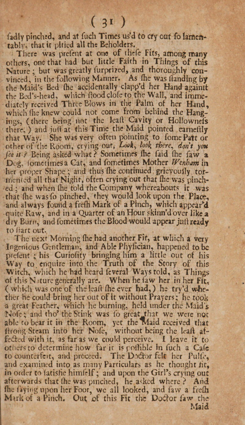 fadly pinched, and at fuch Times us d to ctfy ofcf fo lameft* tably, that if pitied all the Beholders. There was prefent at one of thefe Fits, among many others, one that had but little Faith in Things of this Nature; but was greatly furprized, and thoroughly con¬ vinced, in the following Manner. As (he was (landing by the Maid’s Bed (he accidentally clapp’d her Hand againit the Bed’s-head, which floodclofe to the Wall, and imme¬ diately received Three Blows in the Palm of her Hand, which (he knew could not come from behind the Hang¬ ings, (there being not the leal! Cavity or HolJownefs there, ) and juft at this Time the Maid pointed earneftly that Way. She was very often pointing to fomePatt or other of the Room, crying out, Look, look tbere^ dorit you fee it ? Being asked what? Sometimes (he faid (he faw a Dog, iometimesa Cat, and fometimes Mother Wenham in her proper Shape ; and thus fhe continued grievoully tor- triented all that Night, often crying out that (he was pinch¬ ed ; and when (he told the Company whereabouts it was that fhe wasfo pinched, they would look upon the Place, and always found a frefh Mark of a Pinch) which appeared quite Raw, and in a Quarter of an Hour skinn’dover like a dry Burn, and fometimes the Blood would appear juft ready to hart out. The next Morning (he had another Fit, at which a very Ingenious Gentleman, and Able Phyfician, happened to be prefent ; his Curiofity bringing him a little out of his Way to. enquire into the Truth of the Story of this Witch, which he had heard fcveral Ways told, as Things of this N ature generally are. When he faw her in her Fit, ( which was one of theleaft (he ever had,) he Cry’d whe¬ ther he could bring her out of it without Prayers; he took a great Feather, which he burning, held under the Maid’s Nofe; and tho’ the Stink was io great that we were not able to bear it in the Room, yet the Maid received that (trong Steam into her Nofe, without being the leaft af¬ fected with it, as far as we could perceive. I leave it to others to determine how far it is poilible in fuch a Cafe to counterfeit, and proceed. The Doctor felt her Pulfe, and examined into as many Particulars as he thought fit, in order to (atisfie himfrlf; and upon the GirBs crying out afterwards that (he was pinched, he asked where ? And fhe faying upon her Foor, we all looked, and faw a frefh M^rk of a Pinch. Out of this Fit the Doctor faw the Maid