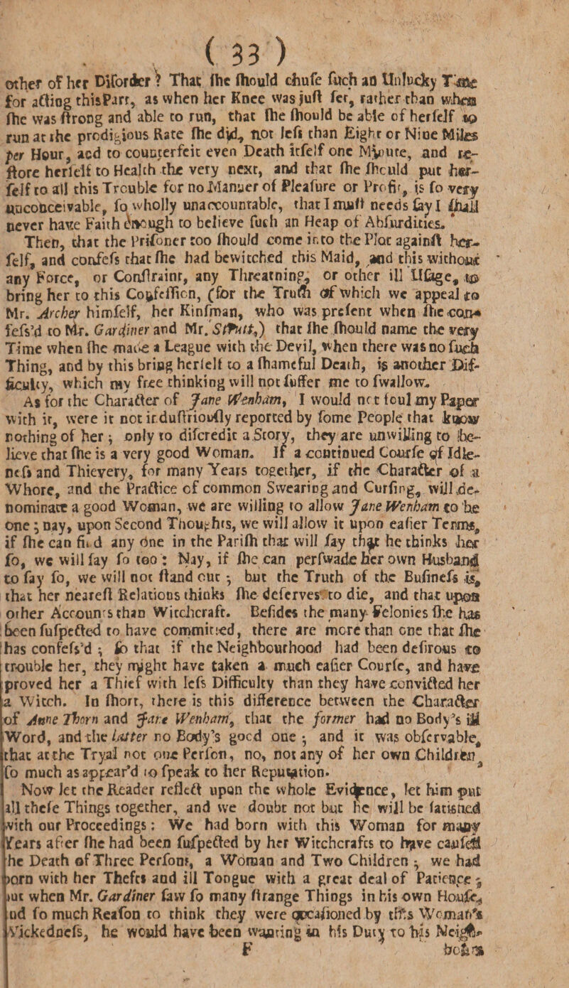 (m other of her Di (order ? That the fliould chufe fitch ao Unlucky T'a&e for aftiog thisParr, as when her Knee was juft fer, rather than whos (he was ftrong and able to run, that fhe fhould be able of herfelf to runatihc prodigious Rate fhe dyf, not left than Eight or Niue Mites per Hour, acd to counterfeit even Death itfelf one Minute, and rcr ftore herlelf to Health the very next, and that fhc Thculd put her¬ felf to all this Trouble for no Manner of Pleafure or Profit, (s fo very unconceivable, fo wholly unaccountable, thatlmuft needs lay I fhaJj never have Faith Enough to believe futh an Heap of Absurdities. * Then, that the Prisoner too fhould come into the Plot againft her- felf, and confefs that fhe had bewitched this Maid, and this without any Force, or Confront, any Threading, or other ill lUage, i® bring her to this Co^fdTicn, (for the Trutfi <af which vve appeal to Mr. Archer himfelf, her Kinfman, who was prefent when fhe con* fefs’d to Mr. Gardiner and Mr.Stfnt.tf) that fhe fhould name the very Time when fhe mawe * League with the Devil, when there wasnofudi Thing, and by this bring herfelf to a (harmful Death, is another .Dif¬ ficulty, which my free thinking will not Puffer me to fwallow. As for the Charadter of Jane Wfenham, I would ne t foul my Paper with it, were it not itduftrioufly reported by Pome People that kt*owr nothing of her * only to diferedit a.Story, they are unwilling to be¬ lieve that fhe is a very good Woman. Jf a continued Courfe gi Xdfe- nc.fi and Thievery, for many Years together, if the Character ©f a Whore, and the Pradtice of common Swearing and Curfmg, will de¬ nominate a good Woman, we are willing to allow JaneWenham to he one; nay, upon Second Thoughts, we will allow it upon eafier Terms, if fhe can fit d any dne in the Parifh that will fay th^r he thinks Jicsr fo, wc will lay fo too: Nay, if flic can perfwade her own Husband! to fay fo, vve will not (land out * but the Truth of the Bufinefs *£ that her nearefi Relations thinks fhe deferves to die, and that upon other Accounts than Witchcraft. Befidcs the many Felonies fhe has been fufpedted to have committed, there are more than one that fhc 1 has confeft'd *, So that if the Neighbourhood had been defirous to I rroublc her, they rryght have taken a much eafter Courfe, and have proved her a Thief with Icfs Difficulty than they have convidted her a Witch. In fhorr, there is this difference between the Charadter of Anne Thorn and r.e Wenham9 that the former had no Body's \U Word, and the Ini ter no Body's goed one- and it was obfcrvabled that atthe TrjaJ not one Pcrfcn, no, not any of her own Children Co much as appear’d to fpeak to her Reputation. Now let the Reader refledt upon the whole Evidence, let him put a!] thefe Things together, and we doubt not but he will be fatistied vith our Proceedings; We had born with this Woman for mafiy Tears after fhe had been fufpedted by her Witchcrafts to have caufdd he Death of Three Pcrfonr, a Woman and Two Children - we had >orn with her Thefts and ill Tongue with a great deal of Patience j uk when Mr. Gardiner faw fo many ftrange Thiogs in his own Houfc, ud fo much Reafon to think they were qncafioned by tffcs Wcjnah'i Vjckedncfs, he would have been wiring in his Duty to bis Mci^* F  J I H .