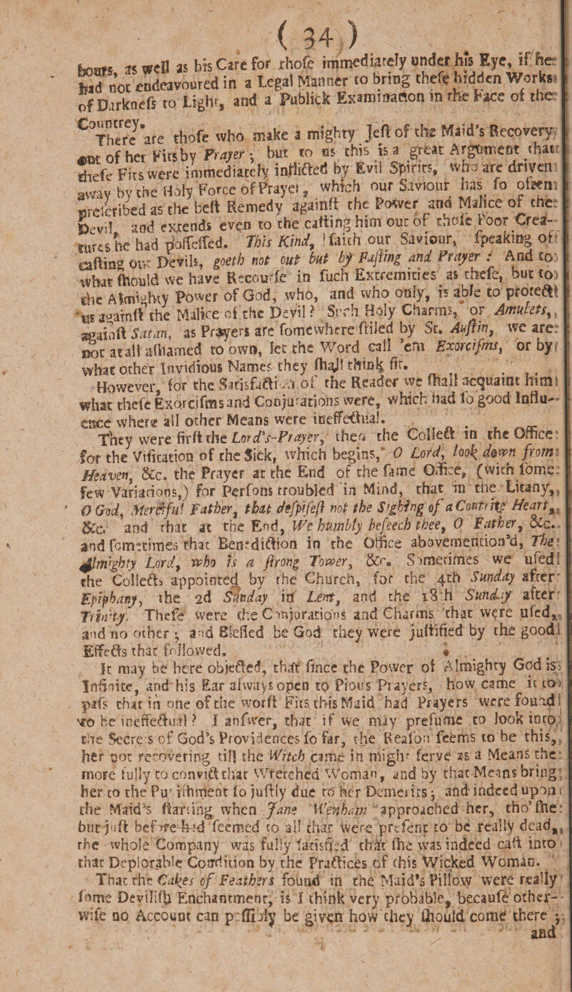 «®etl as bis Care for rhofe immediately under his Eye, if'he- 35 WCH - . ^ . , f j. Wn> t. nreibribed as the belt Remedy againft the Power ana Malice of the Bevii and exrends even to the catting him out of thole toor Crea¬ tures he had ttoifcffed. This Kind, \ faith our Saviour, fpeakmg ot aftinv ot>t Devils, goeth not out but bf Fajiing and Vrtiyer : And to . what Should we have Recouffc in fuch Extremities as thefe, but toi die Aimi“hty Power of God, who, and who only, is able to proteftl -wanamft’the Malice of the Devil? Sivh Holy Charms, or Amulets ueailift Satan, as Prsyers are fomcwhrre ftiled by St. Auflm, we are. Dot atall aliiamed to own, let the Word call cm Exorcifms, or oy what other Invidious Names they (hull thinly fir. . However, for the Satisfuftivn ot the Reader we Oisil acquaint hum what thefe Exorc.ifms and Conjurations were, which had to good Influ¬ ence where all other Means were tneffetel. They were firft the Lord's-Prayer, thet. the Collect in the Office1 for the Vacation of the Sick, which begins,” 0 Lord, look dew from Heaven, &c. the Prayer at the End of the fame Office, (wichlbme. few Variations,) for Perfons troubled in Mind, that in the Litany,, * 0 God, Merciful Father, that defpifefl not the Sighing of aContrjtp Heart, 5£Ci and that at the End, 1We humbly befeech thee, 0 Father, cic. and fomecimes that Bemdiftion in the Office abovemencion’d, The) fhwghty Lord, who is a jirong Tower, &r. Sometimes we ufedf the Collet appointed by the Church, for the 4th Sunday after Epiphany, the 2d Sunday in Lent, and the i3:h Sunday after T) pi't-y, Thefe were (he Conjurations and charms that were ufed, and no other • and defied be God they were juftified by the good Effefts that followed. « It may be here objected, that fince the Power of Almighty God is Infinite, and his Ear always open to Pious Prayers, how came it to pafs chat in one of the worft Fits this Maid had Prayers were found ! *0 be ineffeftu;?! ? I anfwer, that if we may prefume to look into the Secre s of God’s Providences fo far, the Reaibn feems to be this,, her pot recovering till the Witch came in niiglr ferve 2s a Means the more fully to convift that Wretched Woman, and by that Means bring; her to the Pu'iihrrtent fo juftly due to her Demerits j and indeed upon the Maid’s Parting when • Jane Wenharn approached her, tho’fhe: but juft befijfe-hod feemed to all that were prefent to be really deadtj rhe whole Company was fully tatisfcd th.it fhe was indeed caft into that Deplorable Condition by the Praftices of (his Wicked Woman. That the Cakes of Feathers found in the Maid’s Pillow were really forne Deviliffi Enchantment, is I think very probable, becaufe other- wile no Account can pcfiibly be given how they Lhould come there *, and