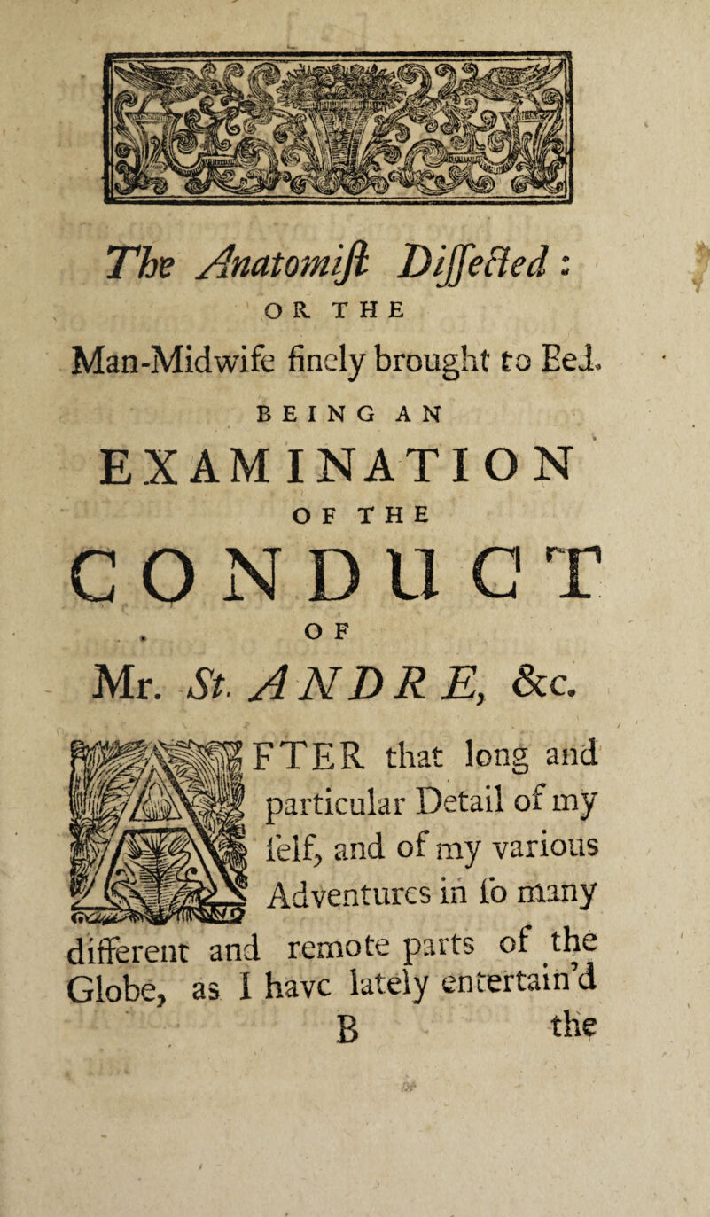 Th^ AnaWnifi DiJfeHed: OR. THE Man-Midwife finely brought to Eei BEING AN EXAMINATION O F T H E C O N D U G ^ OF Mr. St. ANDRE, &c. FTER that long and particular Detail of my feif, and of my various Adventures in fo many different and remote parts of the Globe, as I have lately entertain’d B tbe