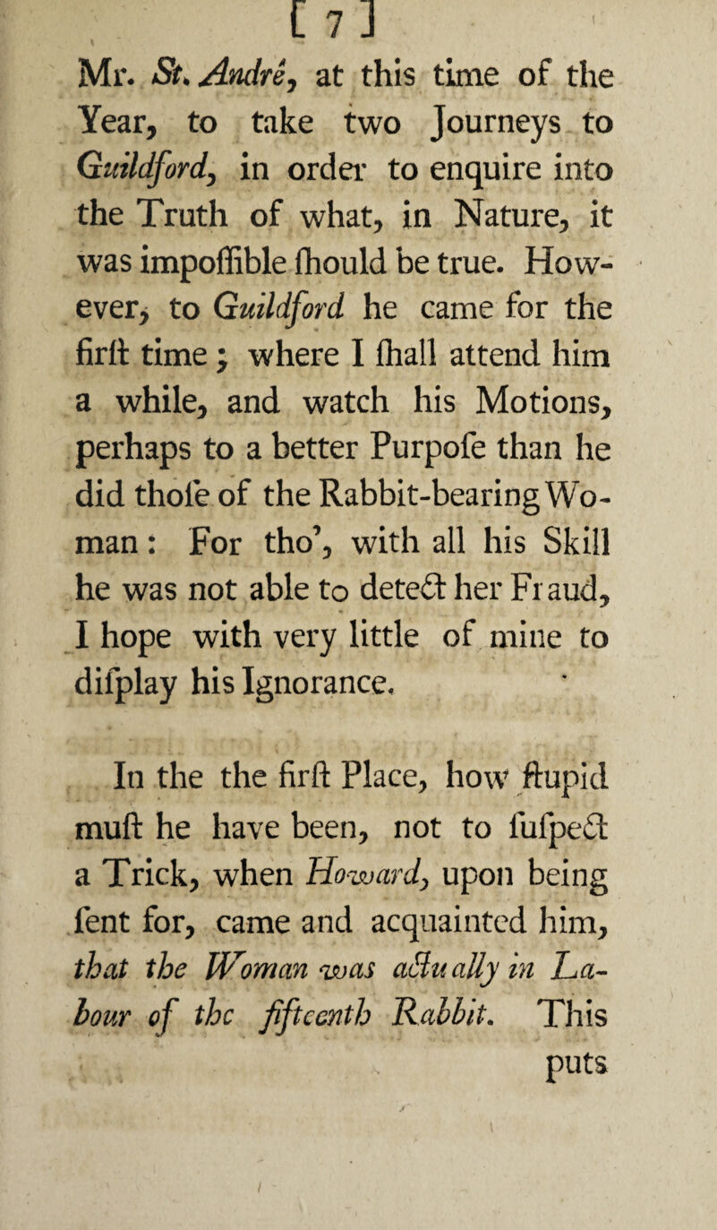 Mr. St. Andre, at this time of the Year, to take two Journeys to Guildford, in order to enquire into the Truth of what, in Nature, it was impoffible fliould be true. How- everj to Guildford he came for the firil time; where I ftiall attend him a while, and watch his Motions, perhaps to a better Purpofe than he did thofe of the Rabbit-bearing Wo¬ man : For tho’, with all his Skill he was not able to detefl her Fraud, I hope with very little of mine to difplay his Ignorance, In the the firft Place, how ftupid muft he have been, not to fufpe^l a Trick, when Howard, upon being fent for, came and acquainted him, that the Woman was oMually in La¬ bour of the fifteenth Rabbit. This puts I