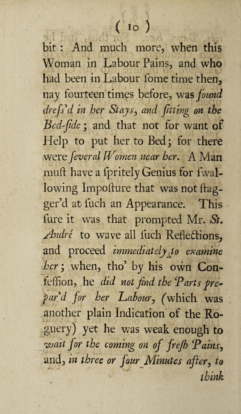 bit: And much more, when this Woman in Labour Pains, and who % had been in Labour fome time then, nay fourteen times before, was found drcfs^d in her Stays, and fitting on the Bcd'fde; and that not for want of Help to put her to Bed; for there were feveral U^'ornen near her. A Man muft have a fpritely Genius for fwal- lowing Impofture that was not ftag- ger’d at fuch an Appearance. This - fure it was that prompted Mr. St. Andre to wave all fuch Refleftions, and proceed immediatelyjo examine hcr‘, when, tho’ by his own Con- feffion, he did not find the ‘Parts fre» fiird. for her Labour, fwhich was another plain Indication of the Ro¬ guery) yet he v;as weak enough to wait for the coming on of frejh ‘Pains, and, in three or four Minutes after, to think