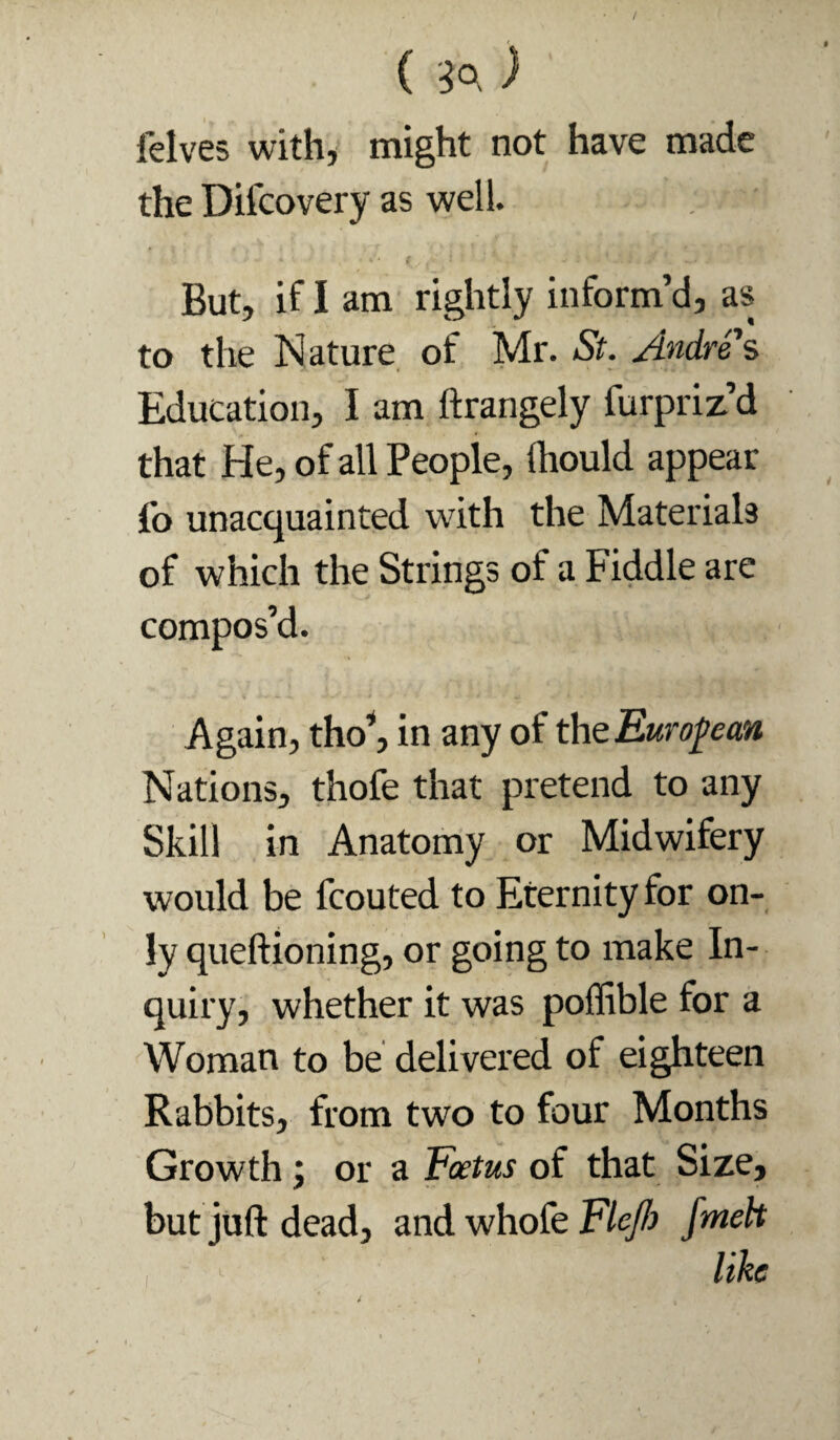 ( ) felves with, might not have made the Difcovery as well. But, if I am rightly inform’d, as to the Nature, of Mr. St. Andres Education, I am ftrangely furpriz’d that He, of all People, Ihould appear fo unacquainted with the Materials of which the Strings of a Fiddle are compos’d. Again, tho^ in any of thtEuro^ean Nations, thofe that pretend to any Skill in Anatomy or Midwifery would be fcouted to Eternity for on¬ ly queftioning, or going to make In¬ quiry, whether it was poflible for a Woman to be delivered of eighteen Rabbits, from two to four Months Growth; or a Foetus of that Size, but juft dead, and whofe Fleflj fmeh like